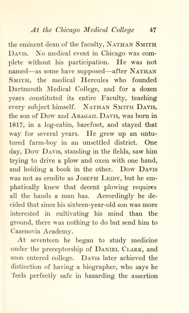 the eminent dean of the faculty, Nathan Smith Davis. No medical event in Chicago was com¬ plete without his participation. He was not named—as some have supposed—after Nathan Smith, the medical Hercules who founded Dartmouth Medical College, and for a dozen years constituted its entire Faculty, teaching every subject himself. Nathan Smith Davis, the son of Dow and Abagail Davis, was born in 1817, in a log-cabin, barefoot, and stayed that way for several years. He grew up an untu¬ tored farm-boy in an unsettled district. One day, Dow Davis, standing in the fields, saw him trying to drive a plow and oxen with one hand, and holding a book in the other. Dow Davis was not as erudite as Joseph Leidy, but he em¬ phatically knew that decent plowing requires all the hands a man has. Accordingly he de¬ cided that since his sixteen-year-old son was more interested in cultivating his mind than the ground, there was nothing to do but send him to Cazenovia Academy. At seventeen he began to study medicine under the preceptorship of Daniel Clark, and soon entered college. Davis later achieved the distinction of having a biographer, who says he ‘feels perfectly safe in hazarding the assertion