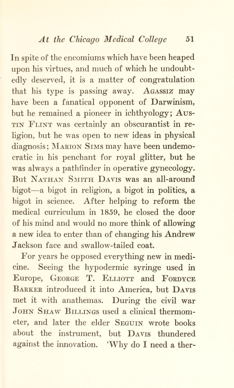 In spite of the encomiums which have been heaped upon his virtues, and much of which he undoubt¬ edly deserved, it is a matter of congratulation that his type is passing away. Agassiz may have been a fanatical opponent of Darwinism, but he remained a pioneer in ichthyology; Aus¬ tin Flint was certainly an obscurantist in re¬ ligion, but he was open to new ideas in physical diagnosis; Marion Sims may have been undemo¬ cratic in his penchant for royal glitter, but he was always a pathfinder in operative gynecology. But Nathan Smith Davis was an all-around bigot—a bigot in religion, a bigot in politics, a bigot in science. After helping to reform the medical curriculum in 1859, he closed the door of his mind and would no more think of allowing a new idea to enter than of changing his Andrew Jackson face and swallow-tailed coat. For years he opposed everything new in medi¬ cine. Seeing the hypodermic syringe used in Europe, George T. Elliott and Fordyce Barker introduced it into America, but Davis met it with anathemas. During the civil war John Shaw Billings used a clinical thermom¬ eter, and later the elder Seguin wrote books about the instrument, but Davis thundered against the innovation. ‘Why do I need a ther-