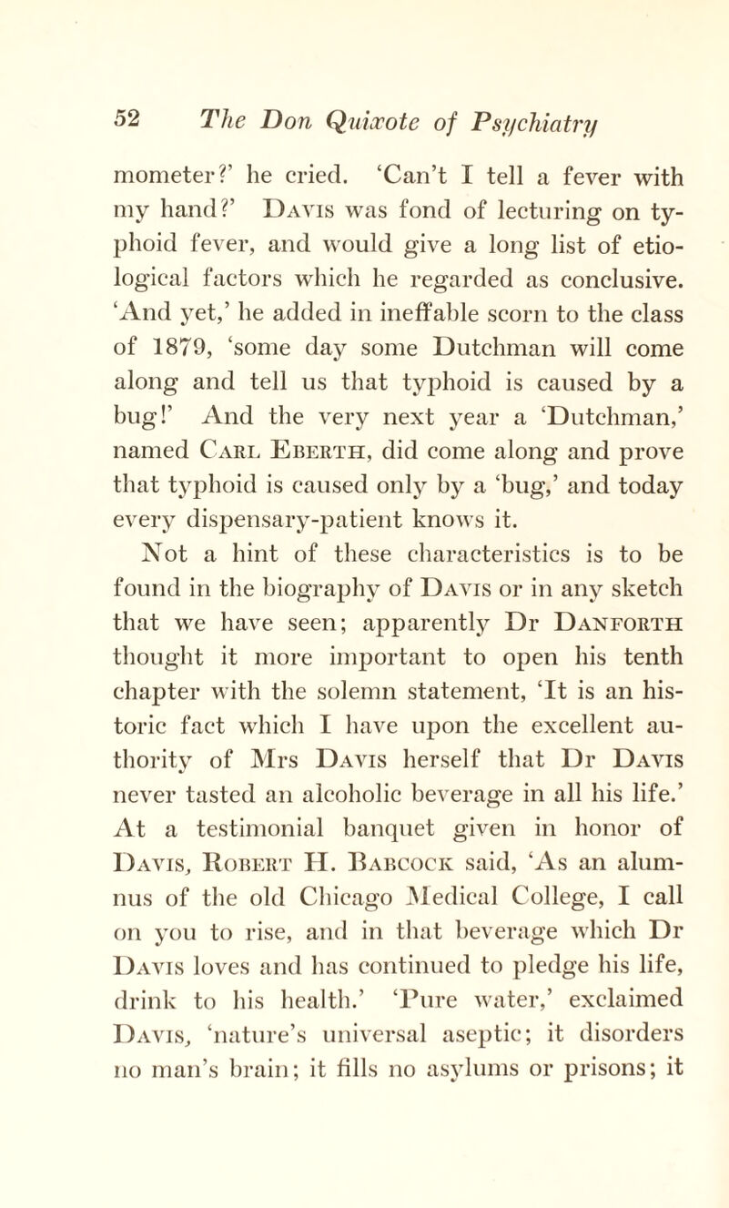 mometer?’ he cried. ‘Can’t I tell a fever with my hand?’ Davis was fond of lecturing on ty¬ phoid fever, and would give a long list of etio¬ logical factors which he regarded as conclusive. ‘And yet,’ he added in ineffable scorn to the class of 1879, ‘some day some Dutchman will come along and tell us that typhoid is caused by a bug!’ And the very next year a ‘Dutchman,’ named Carl Eberth, did come along and prove that typhoid is caused only by a ‘bug,’ and today every dispensary-patient knows it. Not a hint of these characteristics is to be found in the biography of Davis or in any sketch that we have seen; apparently Dr Danforth thought it more important to open his tenth chapter with the solemn statement, ‘It is an his¬ toric fact which I have upon the excellent au¬ thority of Mrs Davis herself that Dr Davis never tasted an alcoholic beverage in all his life.’ At a testimonial banquet given in honor of Davis, Robert H. Babcock said, ‘As an alum¬ nus of the old Chicago Medical College, I call on you to rise, and in that beverage which Dr Davis loves and has continued to pledge his life, drink to his health.’ ‘Pure water,’ exclaimed Davis, ‘nature’s universal aseptic; it disorders no man’s brain; it fills no asylums or prisons; it