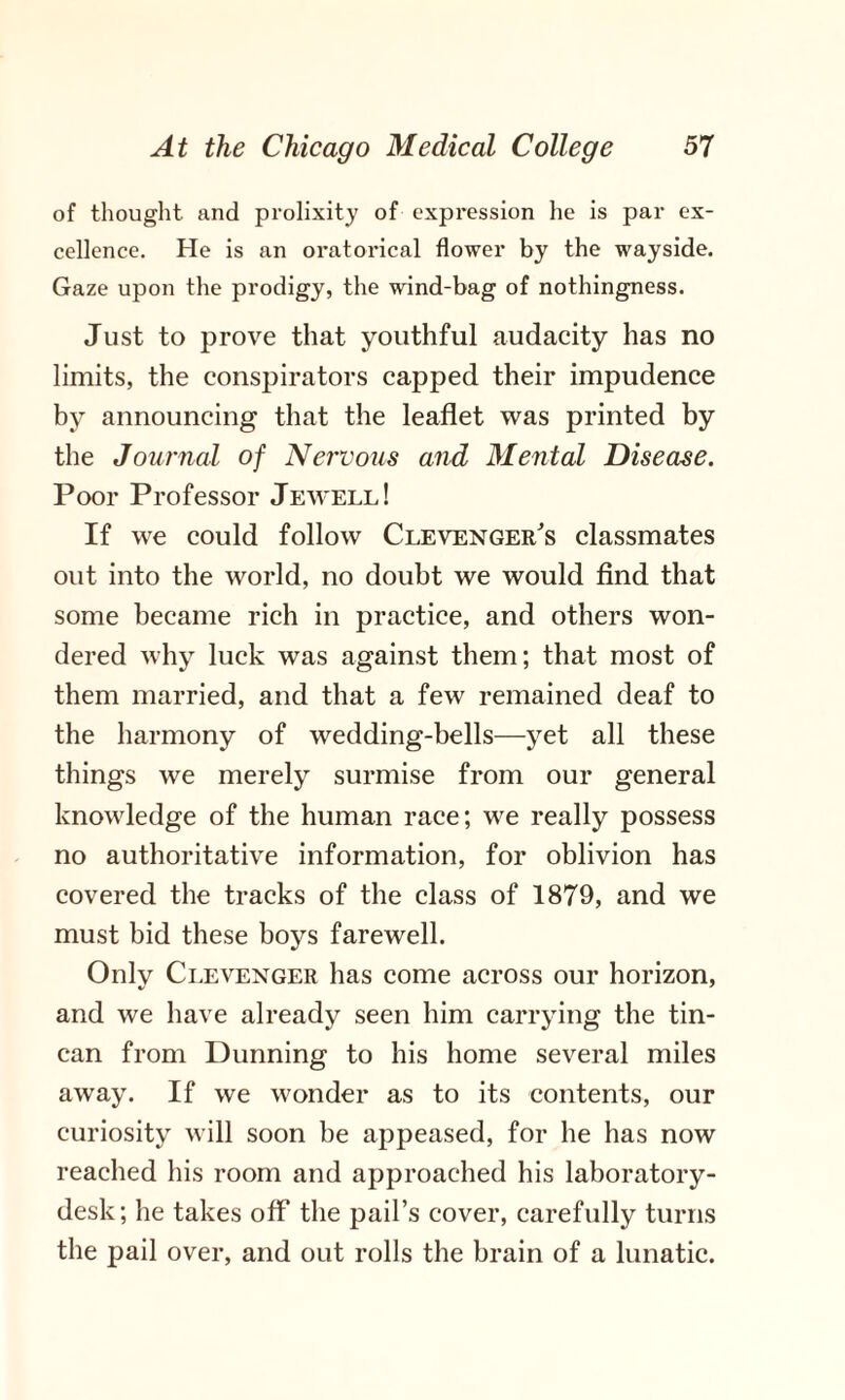 of thought and prolixity of expression he is par ex¬ cellence. He is an oratorical flower by the wayside. Gaze upon the prodigy, the wind-bag of nothingness. Just to prove that youthful audacity has no limits, the conspirators capped their impudence by announcing that the leaflet was printed by the Journal of Nervous and Mental Disease. Poor Professor Jewell! If we could follow Clevenger's classmates out into the world, no doubt we would find that some became rich in practice, and others won¬ dered why luck was against them; that most of them married, and that a few remained deaf to the harmony of wedding-bells—yet all these things we merely surmise from our general knowledge of the human race; we really possess no authoritative information, for oblivion has covered the tracks of the class of 1879, and we must bid these boys farewell. Only Clevenger has come across our horizon, and we have already seen him carrying the tin- can from Dunning to his home several miles away. If we wonder as to its contents, our curiosity will soon be ap>peased, for he has now reached his room and approached his laboratory- desk; he takes off the pail’s cover, carefully turns the pail over, and out rolls the brain of a lunatic.