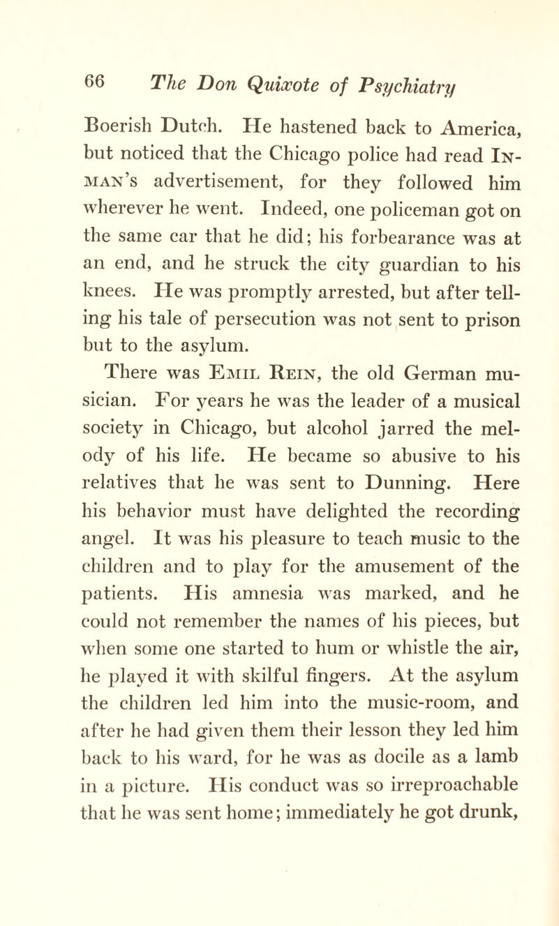 Boerish Dutch. He hastened back to America, but noticed that the Chicago police had read In¬ man’s advertisement, for they followed him wherever he went. Indeed, one policeman got on the same car that he did; his forbearance was at an end, and he struck the city guardian to his knees. He was promptly arrested, but after tell¬ ing his tale of persecution was not sent to prison but to the asylum. There was Emil Rein, the old German mu¬ sician. For years he was the leader of a musical society in Chicago, but alcohol jarred the mel¬ ody of his life. He became so abusive to his relatives that he was sent to Dunning. Here his behavior must have delighted the recording angel. It was his pleasure to teach music to the children and to play for the amusement of the patients. His amnesia was marked, and he could not remember the names of his pieces, but when some one started to hum or whistle the air, he jilayed it with skilful fingers. At the asylum the children led him into the music-room, and after he had given them their lesson they led him back to his ward, for he was as docile as a lamb in a picture. His conduct was so irreproachable that he was sent home; immediately he got drunk,