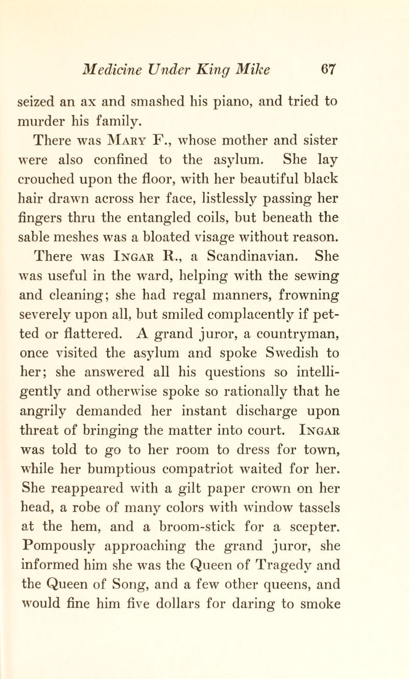 seized an ax and smashed his piano, and tried to murder his family. There was Mary F., whose mother and sister were also confined to the asylum. She lay crouched upon the floor, with her beautiful black hair drawn across her face, listlessly passing her fingers thru the entangled coils, but beneath the sable meshes was a bloated visage without reason. There was Ingar R., a Scandinavian. She was useful in the ward, helping with the sewing and cleaning; she had regal manners, frowning severely upon all, but smiled complacently if pet¬ ted or flattered. A grand juror, a countryman, once visited the asylum and spoke Swedish to her; she answered all his questions so intelli¬ gently and otherwise spoke so rationally that he angrily demanded her instant discharge upon threat of bringing the matter into court. Ingar was told to go to her room to dress for town, while her bumptious compatriot waited for her. She reappeared with a gilt paper crown on her head, a robe of many colors with window tassels at the hem, and a broom-stick for a scepter. Pompously approaching the grand juror, she informed him she was the Queen of Tragedy and the Queen of Song, and a few other queens, and would fine him five dollars for daring to smoke