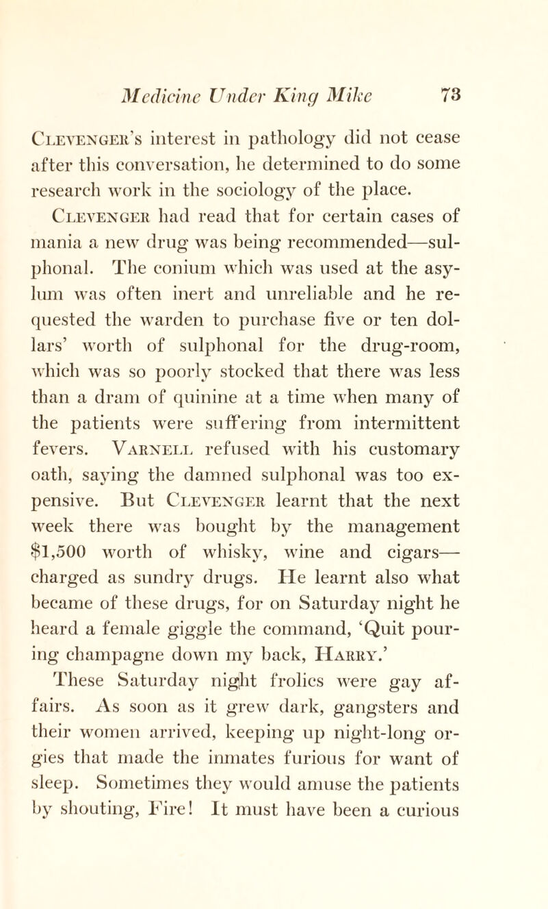 Clevenger’s interest in pathology did not cease after this conversation, he determined to do some research work in the sociology of the place. Clevenger had read that for certain cases of mania a new drug was being recommended—sul- plional. The conium which was used at the asy¬ lum was often inert and unreliable and he re¬ quested the warden to purchase five or ten dol¬ lars’ worth of sulphonal for the drug-room, which was so poorly stocked that there was less than a dram of quinine at a time when many of the jDatients were suffering from intermittent fevers. Varnell refused with his customary oath, saying the damned sulphonal was too ex¬ pensive. But Clevenger learnt that the next week there was bought by the management $1,500 worth of whisky, wine and cigars— charged as sundry drugs. He learnt also what became of these drugs, for on Saturday night he heard a female giggle the command, ‘Quit pour¬ ing champagne down my back, Harry.’ These Saturday night frolics were gay af¬ fairs. As soon as it grew dark, gangsters and their women arrived, keeping up night-long or¬ gies that made the inmates furious for want of sleep. Sometimes they would amuse the patients by shouting, Fire! It must have been a curious