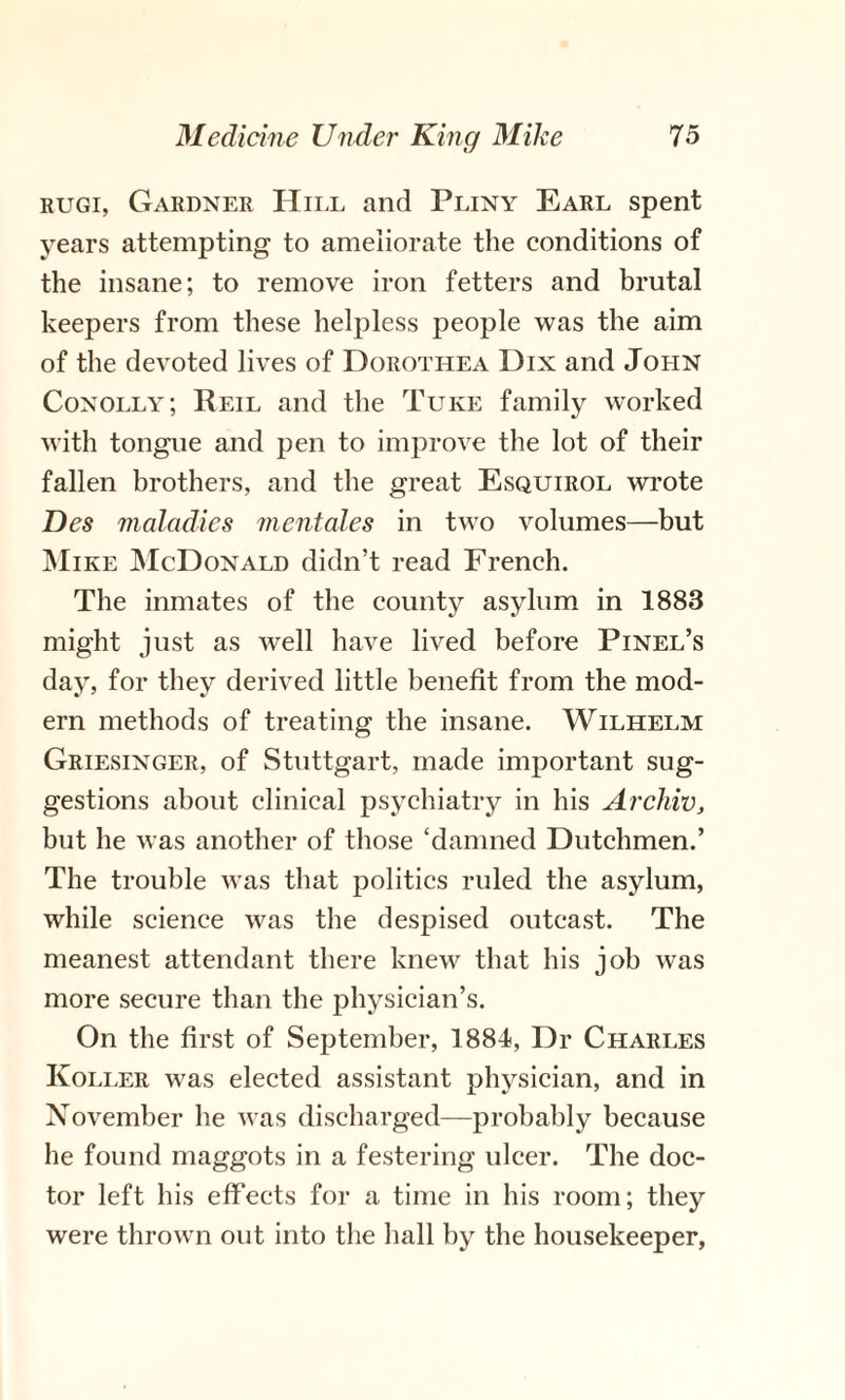 rugi, Gardner Hill and Pliny Earl spent years attempting to ameliorate the conditions of the insane; to remove iron fetters and brutal keepers from these helpless people was the aim of the devoted lives of Dorothea Dix and John Conolly; Reil and the Tuke family worked with tongue and pen to improve the lot of their fallen brothers, and the great Esquirol wrote Des maladies mentales in two volumes—but Mike McDonald didn’t read French. The inmates of the county asylum in 1883 might just as well have lived before Pinel’s day, for they derived little benefit from the mod¬ ern methods of treating the insane. Wilhelm Griesinger, of Stuttgart, made important sug¬ gestions about clinical psychiatry in his Archie, but he was another of those ‘damned Dutchmen.’ The trouble was that politics ruled the asylum, while science was the despised outcast. The meanest attendant there knew that his job was more secure than the physician’s. On the first of September, 1884, Dr Charles Koller was elected assistant physician, and in November he was discharged—probably because he found maggots in a festering ulcer. The doc¬ tor left his effects for a time in his room; they were thrown out into the hall by the housekeeper,