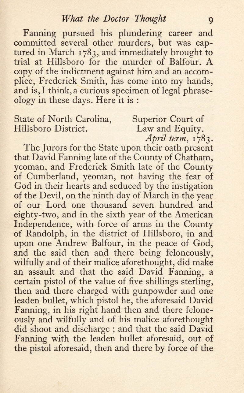 Fanning pursued his plundering career and committed several other murders, but was cap¬ tured in March 1783, and immediately brought to trial at Hillsboro for the murder of Balfour. A copy of the indictment against him and an accom¬ plice, Frederick Smith, has come into my hands, and is, I think, a curious specimen of legal phrase¬ ology in these days. Here it is : State of North Carolina, Superior Court of Hillsboro District. Law and Equity. April term, 1783. The Jurors for the State upon their oath present that David Fanning late of the County of Chatham, yeoman, and Frederick Smith late of the County of Cumberland, yeoman, not having the fear of God in their hearts and seduced by the instigation of the Devil, on the ninth day of March in the year of our Lord one thousand seven hundred and eighty-two, and in the sixth year of the American Independence, with force of arms in the County of Randolph, in the district of Hillsboro, in and upon one Andrew Balfour, in the peace of God, and the said then and there being feloneously, wilfully and of their malice aforethought, did make an assault and that the said David Fanning, a certain pistol of the value of five shillings sterling, then and there charged with gunpowder and one leaden bullet, which pistol he, the aforesaid David Fanning, in his right hand then and there felone¬ ously and wilfully and of his malice aforethought did shoot and discharge ; and that the said David Fanning with the leaden bullet aforesaid, out of the pistol aforesaid, then and there by force of the