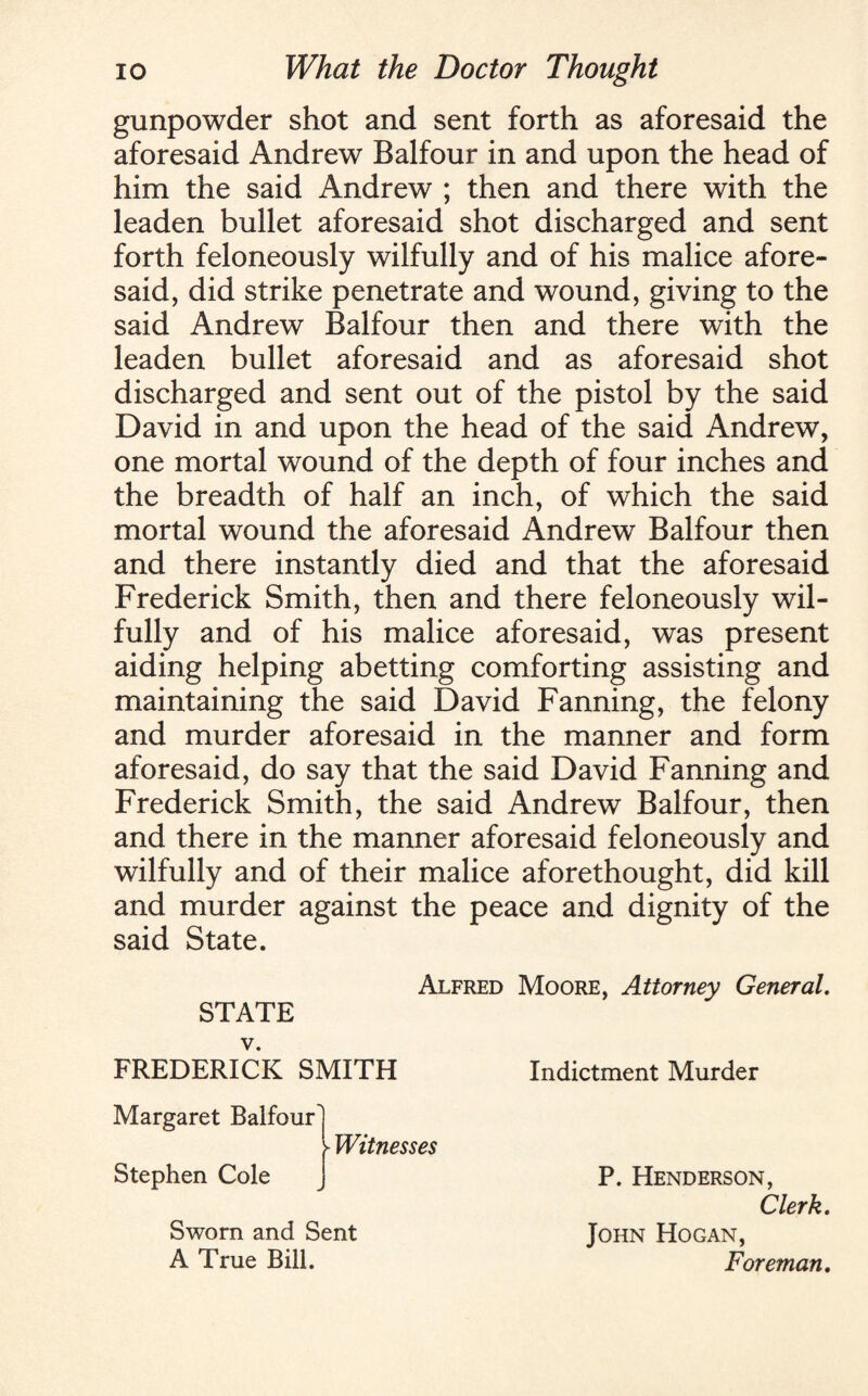 gunpowder shot and sent forth as aforesaid the aforesaid Andrew Balfour in and upon the head of him the said Andrew ; then and there with the leaden bullet aforesaid shot discharged and sent forth feloneously wilfully and of his malice afore¬ said, did strike penetrate and wound, giving to the said Andrew Balfour then and there with the leaden bullet aforesaid and as aforesaid shot discharged and sent out of the pistol by the said David in and upon the head of the said Andrew, one mortal wound of the depth of four inches and the breadth of half an inch, of which the said mortal wound the aforesaid Andrew Balfour then and there instantly died and that the aforesaid Frederick Smith, then and there feloneously wil¬ fully and of his malice aforesaid, was present aiding helping abetting comforting assisting and maintaining the said David Fanning, the felony and murder aforesaid in the manner and form aforesaid, do say that the said David Fanning and Frederick Smith, the said Andrew Balfour, then and there in the manner aforesaid feloneously and wilfully and of their malice aforethought, did kill and murder against the peace and dignity of the said State. Alfred Moore, Attorney General. STATE v. FREDERICK SMITH Indictment Murder Margaret Balfour ► Witnesses Stephen Cole P. Henderson, Clerk. Sworn and Sent A True Bill. John Hogan, Foreman.