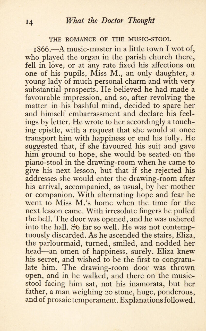 THE ROMANCE OF THE MUSIC-STOOL 1866.—A music-master in a little town I wot of, who played the organ in the parish church there, fell in love, or at any rate fixed his affections on one of his pupils, Miss M., an only daughter, a young lady of much personal charm and with very substantial prospects. He believed he had made a favourable impression, and so, after revolving the matter in his bashful mind, decided to spare her and himself embarrassment and declare his feel¬ ings by letter. He wrote to her accordingly a touch¬ ing epistle, with a request that she would at once transport him with happiness or end his folly. He suggested that, if she favoured his suit and gave him ground to hope, she would be seated on the piano-stool in the drawing-room when he came to give his next lesson, but that if she rejected his addresses she would enter the drawing-room after his arrival, accompanied, as usual, by her mother or companion. With alternating hope and fear he went to Miss M.’s home when the time for the next lesson came. With irresolute fingers he pulled the bell. The door was opened, and he was ushered into the hall. St) far so well. He was not contemp¬ tuously discarded. As he ascended the stairs, Eliza, the parlourmaid, turned, smiled, and nodded her head—an omen of happiness, surely. Eliza knew his secret, and wished to be the first to congratu¬ late him. The drawing-room door was thrown open, and in he walked, and there on the music- stool facing him sat, not his inamorata, but her father, a man weighing 20 stone, huge, ponderous, and of prosaic temperament. Explanations followed.