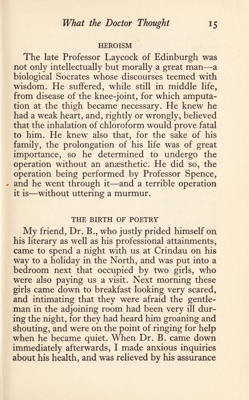 HEROISM The late Professor Laycock of Edinburgh was not only intellectually but morally a great man—a biological Socrates whose discourses teemed with wisdom. He suffered, while still in middle life, from disease of the knee-joint, for which amputa¬ tion at the thigh became necessary. He knew he had a weak heart, and, rightly or wrongly, believed that the inhalation of chloroform would prove fatal to him. He knew also that, for the sake of his family, the prolongation of his life was of great importance, so he determined to undergo the operation without an anaesthetic. He did so, the operation being performed by Professor Spence, * and he went through it—and a terrible operation it is—without uttering a murmur. THE BIRTH OF POETRY My friend, Dr. B., who justly prided himself on his literary as well as his professional attainments, came to spend a night with us at Crindau on his way to a holiday in the North, and was put into a bedroom next that occupied by two girls, who were also paying us a visit. Next morning these girls came down to breakfast looking very scared, and intimating that they were afraid the gentle¬ man in the adjoining room had been very ill dur¬ ing the night, for they had heard him groaning and shouting, and were on the point of ringing for help when he became quiet. When Dr. B. came down immediately afterwards, I made anxious inquiries about his health, and was relieved by his assurance