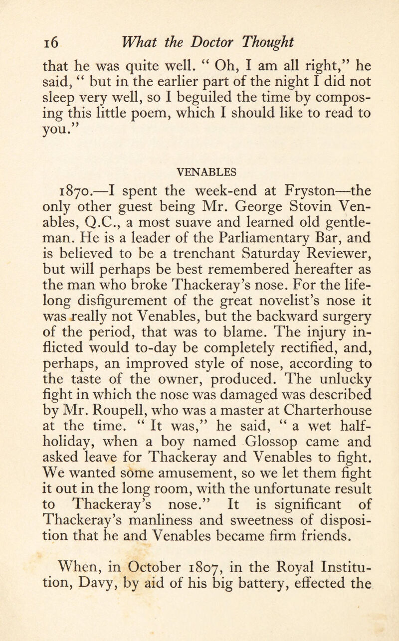 that he was quite well. “ Oh, I am all right,” he said, “ but in the earlier part of the night I did not sleep very well, so I beguiled the time by compos¬ ing this little poem, which I should like to read to VENABLES 1870.—I spent the week-end at Fryston—the only other guest being Mr. George Stovin Ven¬ ables, Q.C., a most suave and learned old gentle¬ man. He is a leader of the Parliamentary Bar, and is believed to be a trenchant Saturday Reviewer, but will perhaps be best remembered hereafter as the man who broke Thackeray’s nose. For the life¬ long disfigurement of the great novelist’s nose it was really not Venables, but the backward surgery of the period, that was to blame. The injury in¬ flicted would to-day be completely rectified, and, perhaps, an improved style of nose, according to the taste of the owner, produced. The unlucky fight in which the nose was damaged was described by Mr. Roupell, who was a master at Charterhouse at the time. “ It was,” he said, “ a wet half¬ holiday, when a boy named Glossop came and asked leave for Thackeray and Venables to fight. We wanted some amusement, so we let them fight it out in the long room, with the unfortunate result to Thackeray’s nose.” It is significant of Thackeray’s manliness and sweetness of disposi¬ tion that he and Venables became firm friends. When, in October 1807, in the Royal Institu¬ tion, Davy, by aid of his big battery, effected the