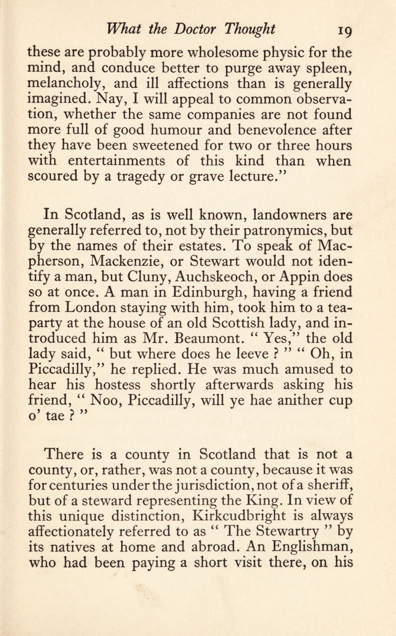 these are probably more wholesome physic for the mind, and conduce better to purge away spleen, melancholy, and ill affections than is generally imagined. Nay, I will appeal to common observa¬ tion, whether the same companies are not found more full of good humour and benevolence after they have been sweetened for two or three hours with entertainments of this kind than when scoured by a tragedy or grave lecture/’ In Scotland, as is well known, landowners are generally referred to, not by their patronymics, but by the names of their estates. To speak of Mac- pherson, Mackenzie, or Stewart would not iden¬ tify a man, but Cluny, Auchskeoch, or Appin does so at once. A man in Edinburgh, having a friend from London staying with him, took him to a tea- party at the house of an old Scottish lady, and in¬ troduced him as Mr. Beaumont. “ Yes,” the old lady said, “ but where does he leeve ? ” “ Oh, in Piccadilly,” he replied. He was much amused to hear his hostess shortly afterwards asking his friend, “ Noo, Piccadilly, will ye hae anither cup o’ tae ? ” There is a county in Scotland that is not a county, or, rather, was not a county, because it was for centuries under the jurisdiction, not of a sheriff, but of a steward representing the King. In view of this unique distinction, Kirkcudbright is always affectionately referred to as “ The Stewartry ” by its natives at home and abroad. An Englishman, who had been paying a short visit there, on his