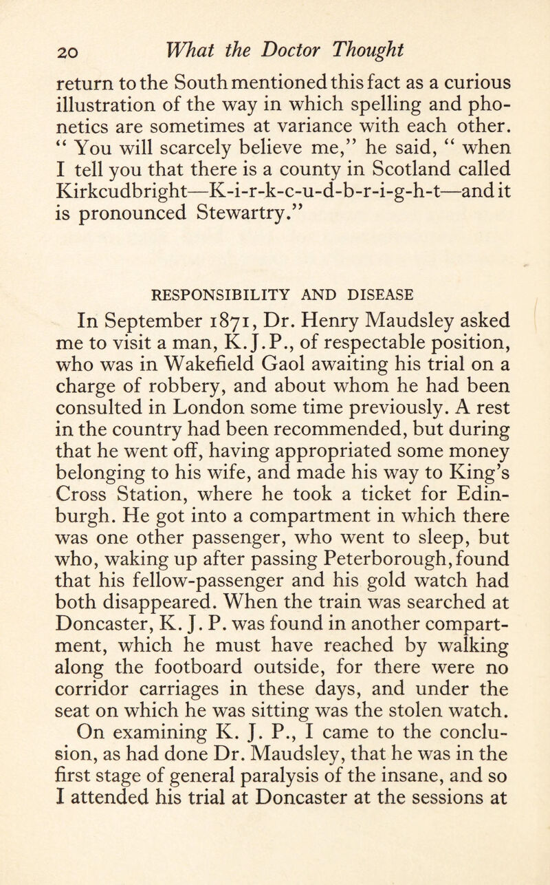 return to the South mentioned this fact as a curious illustration of the way in which spelling and pho¬ netics are sometimes at variance with each other. “ You will scarcely believe me,” he said, “ when I tell you that there is a county in Scotland called Kirkcudbright—K-i-r-k-c-u-d-b-r-i-g-h-t—and it is pronounced Stewartry.” RESPONSIBILITY AND DISEASE In September 1871, Dr. Henry Maudsley asked me to visit a man, K.J.P., of respectable position, who was in Wakefield Gaol awaiting his trial on a charge of robbery, and about whom he had been consulted in London some time previously. A rest in the country had been recommended, but during that he went off, having appropriated some money belonging to his wife, and made his way to King’s Cross Station, where he took a ticket for Edin¬ burgh. He got into a compartment in which there was one other passenger, who went to sleep, but who, waking up after passing Peterborough, found that his fellow-passenger and his gold watch had both disappeared. When the train was searched at Doncaster, K. J. P. was found in another compart¬ ment, which he must have reached by walking along the footboard outside, for there were no corridor carriages in these days, and under the seat on which he was sitting was the stolen watch. On examining K. J. P., I came to the conclu¬ sion, as had done Dr. Maudsley, that he was in the first stage of general paralysis of the insane, and so I attended his trial at Doncaster at the sessions at