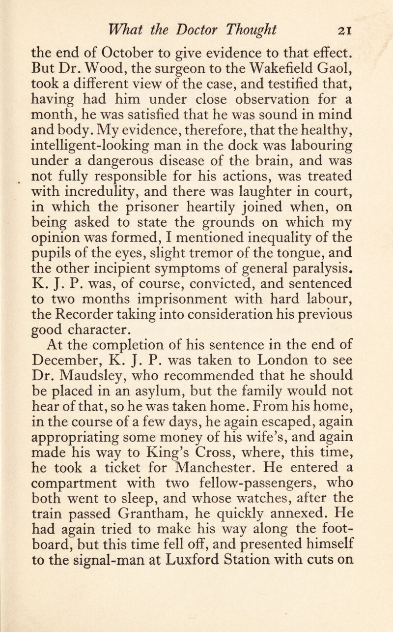 the end of October to give evidence to that effect. But Dr. Wood, the surgeon to the Wakefield Gaol, took a different view of the case, and testified that, having had him under close observation for a month, he was satisfied that he was sound in mind and body. My evidence, therefore, that the healthy, intelligent-looking man in the dock was labouring under a dangerous disease of the brain, and was not fully responsible for his actions, was treated with incredulity, and there was laughter in court, in which the prisoner heartily joined when, on being asked to state the grounds on which my opinion was formed, I mentioned inequality of the pupils of the eyes, slight tremor of the tongue, and the other incipient symptoms of general paralysis. K. J. P. was, of course, convicted, and sentenced to two months imprisonment with hard labour, the Recorder taking into consideration his previous good character. At the completion of his sentence in the end of December, K. J. P. was taken to London to see Dr. Maudsley, who recommended that he should be placed in an asylum, but the family would not hear of that, so he was taken home. From his home, in the course of a few days, he again escaped, again appropriating some money of his wife’s, and again made his way to King’s Cross, where, this time, he took a ticket for Manchester. He entered a compartment with two fellow-passengers, who both went to sleep, and whose watches, after the train passed Grantham, he quickly annexed. Fie had again tried to make his way along the foot¬ board, but this time fell off, and presented himself to the signal-man at Luxford Station with cuts on