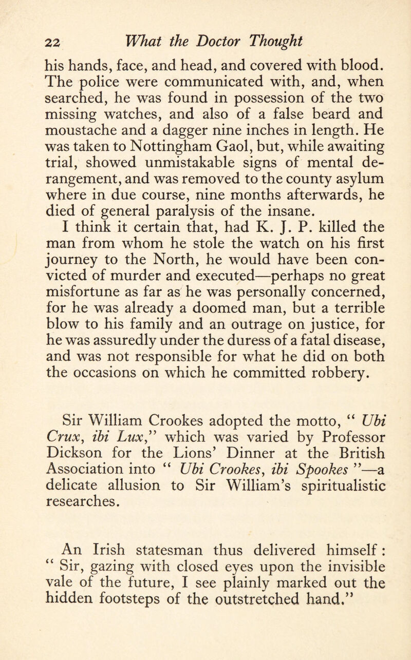 his hands, face, and head, and covered with blood. The police were communicated with, and, when searched, he was found in possession of the two missing watches, and also of a false beard and moustache and a dagger nine inches in length. He was taken to Nottingham Gaol, but, while awaiting trial, showed unmistakable signs of mental de¬ rangement, and was removed to the county asylum where in due course, nine months afterwards, he died of general paralysis of the insane. I think it certain that, had K. J. P. killed the man from whom he stole the watch on his first journey to the North, he would have been con¬ victed of murder and executed—perhaps no great misfortune as far as he was personally concerned, for he was already a doomed man, but a terrible blow to his family and an outrage on justice, for he was assuredly under the duress of a fatal disease, and was not responsible for what he did on both the occasions on which he committed robbery. Sir William Crookes adopted the motto, “ Ubi Crux, ibi Lux” which was varied by Professor Dickson for the Lions’ Dinner at the British Association into “ Ubi Crookes, ibi Spookes ”—a delicate allusion to Sir William’s spiritualistic researches. An Irish statesman thus delivered himself: “ Sir, gazing with closed eyes upon the invisible vale of the future, I see plainly marked out the hidden footsteps of the outstretched hand,”