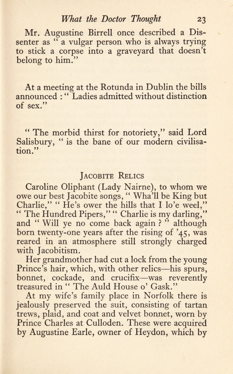 Mr. Augustine Birrell once described a Dis¬ senter as “ a vulgar person who is always trying to stick a corpse into a graveyard that doesn’t belong to him.” At a meeting at the Rotunda in Dublin the bills announced : “ Ladies admitted without distinction of sex.” “ The morbid thirst for notoriety,” said Lord Salisbury, “ is the bane of our modern civilisa¬ tion.” Jacobite Relics Caroline Oliphant (Lady Nairne), to whom we owe our best Jacobite songs, “ Wha’ll be King but Charlie,” “ He’s ower the hills that I lo’e weel,” “ The Hundred Pipers,” “ Charlie is my darling,” and “ Will ye no come back again ? ” although born twenty-one years after the rising of ’45, was reared in an atmosphere still strongly charged with Jacobitism. Her grandmother had cut a lock from the young Prince’s hair, which, with other relics—his spurs, bonnet, cockade, and crucifix—was reverently treasured in “ The Auld House o’ Gask.” At my wife’s family place in Norfolk there is jealously preserved the suit, consisting of tartan trews, plaid, and coat and velvet bonnet, worn by Prince Charles at Culloden. These were acquired by Augustine Earle, owner of Heydon, which by