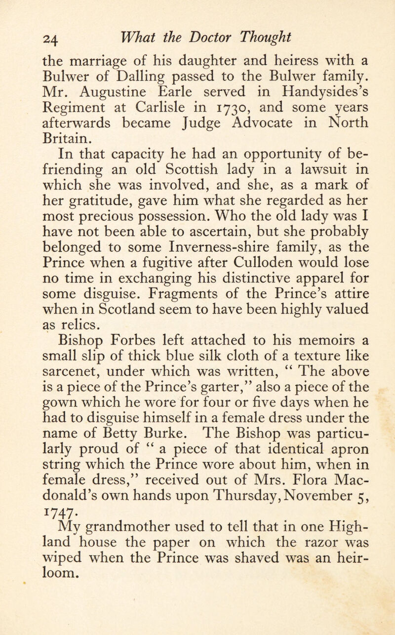 the marriage of his daughter and heiress with a Bulwer of Bailing passed to the Bulwer family. Mr. Augustine Earle served in Handysides’s Regiment at Carlisle in 1730, and some years afterwards became Judge Advocate in North Britain. In that capacity he had an opportunity of be¬ friending an old Scottish lady in a lawsuit in which she was involved, and she, as a mark of her gratitude, gave him what she regarded as her most precious possession. Who the old lady was I have not been able to ascertain, but she probably belonged to some Inverness-shire family, as the Prince when a fugitive after Culloden would lose no time in exchanging his distinctive apparel for some disguise. Fragments of the Prince’s attire when in Scotland seem to have been highly valued as relics. Bishop Forbes left attached to his memoirs a small slip of thick blue silk cloth of a texture like sarcenet, under which was written, “ The above is a piece of the Prince’s garter,” also a piece of the gown which he wore for four or five days when he had to disguise himself in a female dress under the name of Betty Burke. The Bishop was particu¬ larly proud of “ a piece of that identical apron string which the Prince wore about him, when in female dress,” received out of Mrs. Flora Mac¬ donald’s own hands upon Thursday,November 5, 1747. My grandmother used to tell that in one High¬ land house the paper on which the razor was wiped when the Prince was shaved was an heir¬ loom.