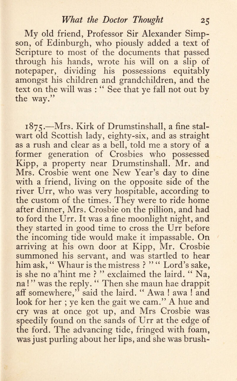 My old friend, Professor Sir Alexander Simp¬ son, of Edinburgh, who piously added a text of Scripture to most of the documents that passed through his hands, wrote his will on a slip of notepaper, dividing his possessions equitably amongst his children and grandchildren, and the text on the will was : “ See that ye fall not out by the way.” 1875.—Mrs. Kirk of Drumstinshall, a fine stal¬ wart old Scottish lady, eighty-six, and as straight as a rush and clear as a bell, told me a story of a former generation of Crosbies who possessed Kipp, a property near Drumstinshall. Mr. and Mrs. Crosbie went one New Year’s day to dine with a friend, living on the opposite side of the river Urr, who was very hospitable, according to the custom of the times. They were to ride home after dinner, Mrs. Crosbie on the pillion, and had to ford the Urr. It was a fine moonlight night, and they started in good time to cross the Urr before the incoming tide would make it impassable. On arriving at his own door at Kipp, Mr. Crosbie summoned his servant, and was startled to hear him ask, “ Whaur is the mistress ? ” “ Lord’s sake, is she no a’hint me ? ” exclaimed the laird. “ Na, na ! ” was the reply. “ Then she maun hae drappit aff somewhere,” said the laird. “ Awa ! awa ! and look for her ; ye ken the gait we cam.” A hue and cry was at once got up, and Mrs Crosbie was speedily found on the sands of Urr at the edge of the ford. The advancing tide, fringed with foam, was just purling about her lips, and she was brush-