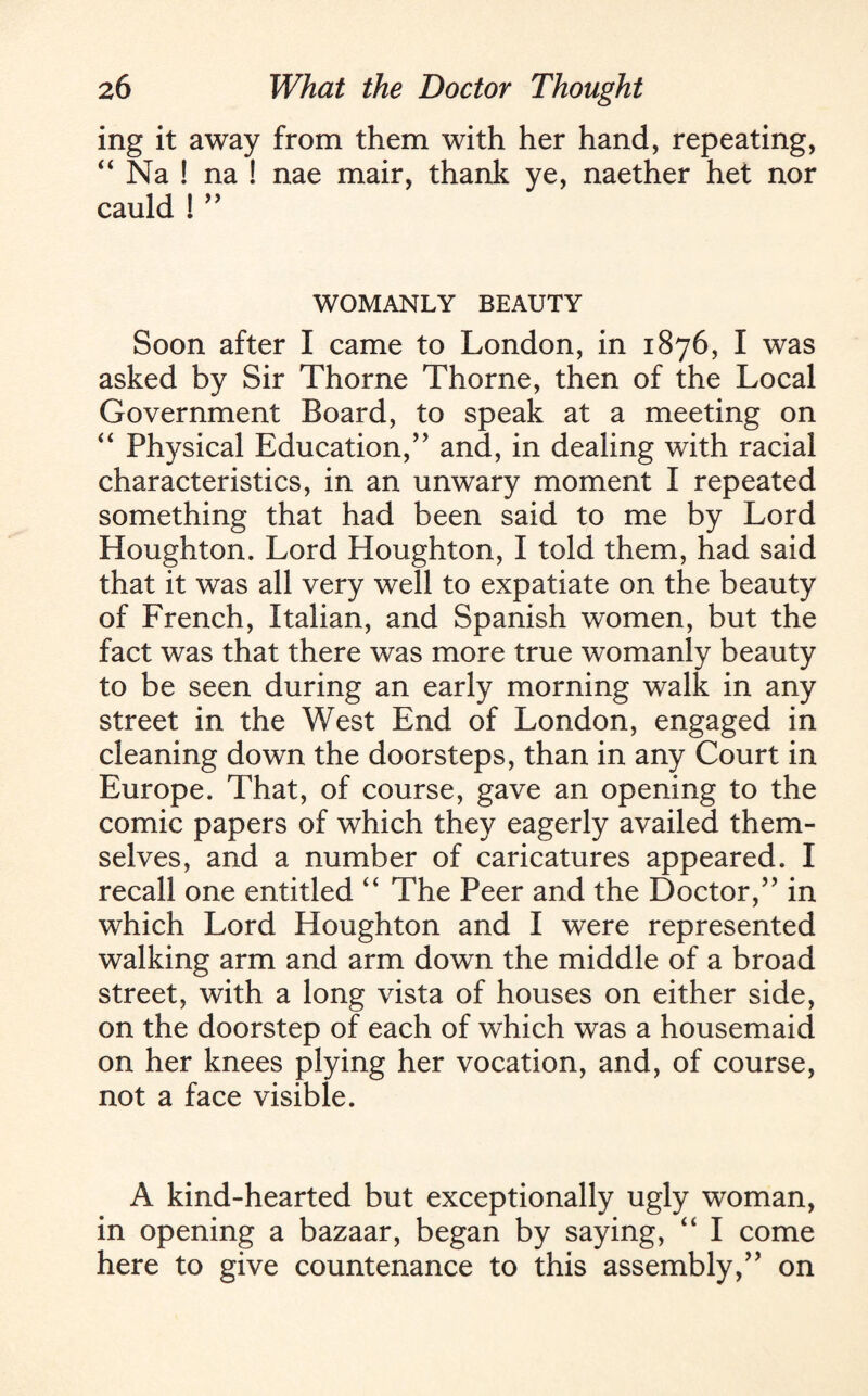 ing it away from them with her hand, repeating, “ Na ! na ! nae mair, thank ye, naether het nor cauld ! ” WOMANLY BEAUTY Soon after I came to London, in 1876, I was asked by Sir Thorne Thorne, then of the Local Government Board, to speak at a meeting on “ Physical Education,’’ and, in dealing with racial characteristics, in an unwary moment I repeated something that had been said to me by Lord Houghton. Lord Houghton, I told them, had said that it was all very well to expatiate on the beauty of French, Italian, and Spanish women, but the fact was that there was more true womanly beauty to be seen during an early morning walk in any street in the West End of London, engaged in cleaning down the doorsteps, than in any Court in Europe. That, of course, gave an opening to the comic papers of which they eagerly availed them¬ selves, and a number of caricatures appeared. I recall one entitled “ The Peer and the Doctor,” in which Lord Houghton and I were represented walking arm and arm down the middle of a broad street, with a long vista of houses on either side, on the doorstep of each of which was a housemaid on her knees plying her vocation, and, of course, not a face visible. A kind-hearted but exceptionally ugly woman, in opening a bazaar, began by saying, “ I come here to give countenance to this assembly,” on