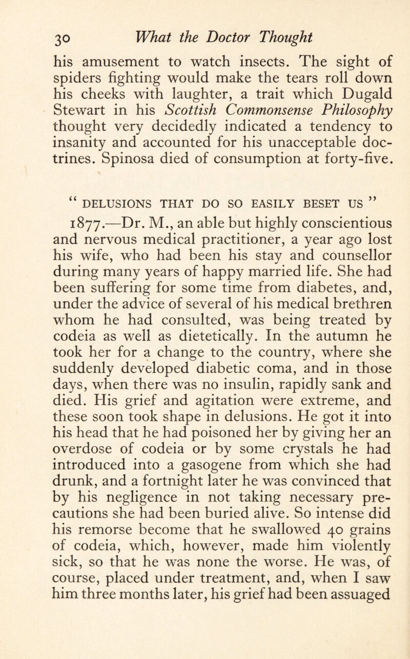 his amusement to watch insects. The sight of spiders fighting would make the tears roll down his cheeks with laughter, a trait which Dugald Stewart in his Scottish Commonsense Philosophy thought very decidedly indicated a tendency to insanity and accounted for his unacceptable doc¬ trines. Spinosa died of consumption at forty-five. “ DELUSIONS THAT DO SO EASILY BESET US ” 1877.—Dr. M., an able but highly conscientious and nervous medical practitioner, a year ago lost his wife, who had been his stay and counsellor during many years of happy married life. She had been suffering for some time from diabetes, and, under the advice of several of his medical brethren whom he had consulted, was being treated by codeia as well as dietetically. In the autumn he took her for a change to the country, where she suddenly developed diabetic coma, and in those days, when there was no insulin, rapidly sank and died. His grief and agitation were extreme, and these soon took shape in delusions. He got it into his head that he had poisoned her by giving her an overdose of codeia or by some crystals he had introduced into a gasogene from which she had drunk, and a fortnight later he was convinced that by his negligence in not taking necessary pre¬ cautions she had been buried alive. So intense did his remorse become that he swallowed 40 grains of codeia, which, however, made him violently sick, so that he was none the worse. He was, of course, placed under treatment, and, when I saw him three months later, his grief had been assuaged