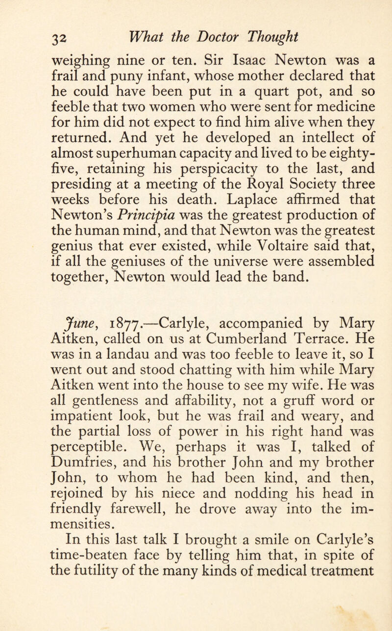 weighing nine or ten. Sir Isaac Newton was a frail and puny infant, whose mother declared that he could have been put in a quart pot, and so feeble that two women who were sent for medicine for him did not expect to find him alive when they returned. And yet he developed an intellect of almost superhuman capacity and lived to be eighty- five, retaining his perspicacity to the last, and presiding at a meeting of the Royal Society three weeks before his death. Laplace affirmed that Newton’s Principia was the greatest production of the human mind, and that Newton was the greatest genius that ever existed, while Voltaire said that, if all the geniuses of the universe were assembled together, Newton would lead the band. June, 1877.—Carlyle, accompanied by Mary Aitken, called on us at Cumberland Terrace. He was in a landau and was too feeble to leave it, so I went out and stood chatting with him while Mary Aitken went into the house to see my wife. He was all gentleness and affability, not a gruff word or impatient look, but he was frail and weary, and the partial loss of power in his right hand was perceptible. We, perhaps it was I, talked of Dumfries, and his brother John and my brother John, to whom he had been kind, and then, rejoined by his niece and nodding his head in friendly farewell, he drove away into the im¬ mensities. In this last talk I brought a smile on Carlyle’s time-beaten face by telling him that, in spite of the futility of the many kinds of medical treatment