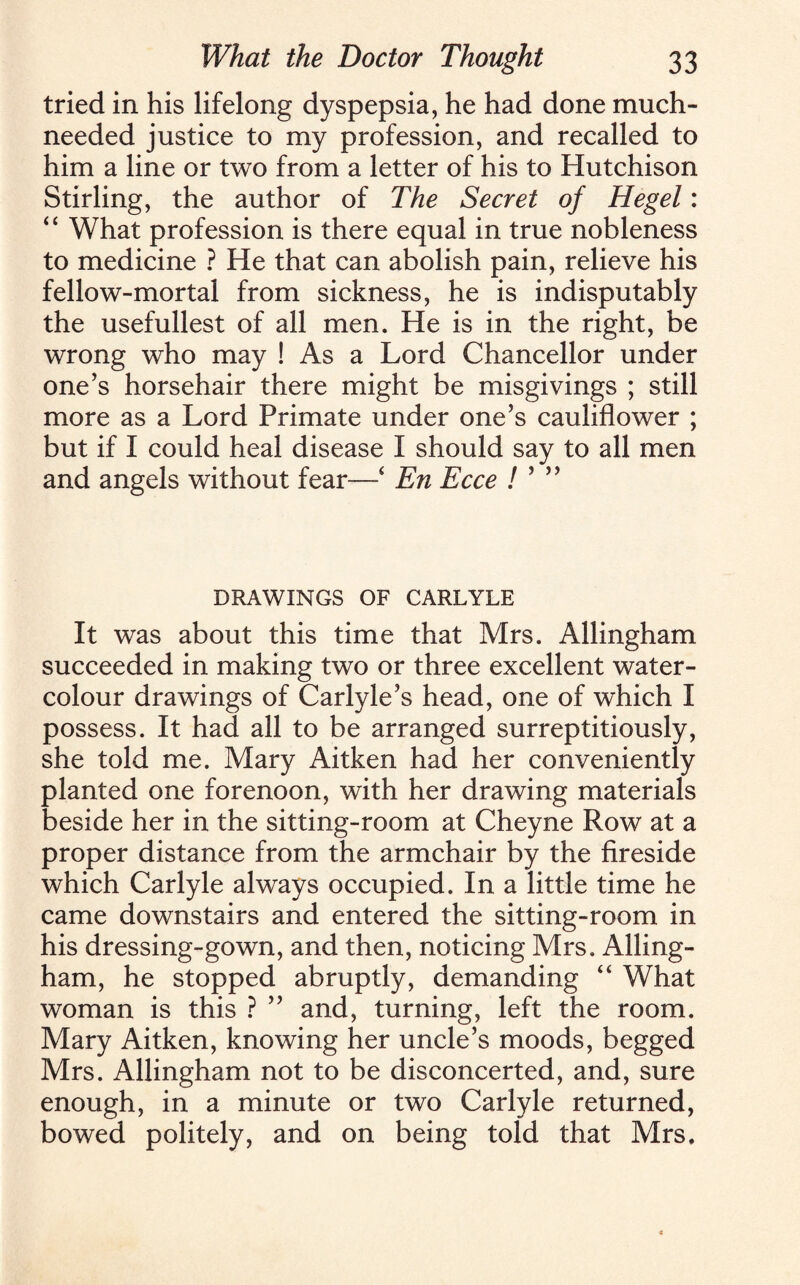 tried in his lifelong dyspepsia, he had done much- needed justice to my profession, and recalled to him a line or two from a letter of his to Hutchison Stirling, the author of The Secret of Hegel: “ What profession is there equal in true nobleness to medicine ? He that can abolish pain, relieve his fellow-mortal from sickness, he is indisputably the usefullest of all men. He is in the right, be wrong who may ! As a Lord Chancellor under one’s horsehair there might be misgivings ; still more as a Lord Primate under one’s cauliflower ; but if I could heal disease I should say to all men and angels without fear—‘ En Ecce ! ’ ” DRAWINGS OF CARLYLE It was about this time that Mrs. Allingham succeeded in making two or three excellent water¬ colour drawings of Carlyle’s head, one of which I possess. It had all to be arranged surreptitiously, she told me. Mary Aitken had her conveniently planted one forenoon, with her drawing materials beside her in the sitting-room at Cheyne Row at a proper distance from the armchair by the fireside which Carlyle always occupied. In a little time he came downstairs and entered the sitting-room in his dressing-gown, and then, noticing Mrs. Alling¬ ham, he stopped abruptly, demanding “ What woman is this ? ” and, turning, left the room. Mary Aitken, knowing her uncle’s moods, begged Mrs. Allingham not to be disconcerted, and, sure enough, in a minute or two Carlyle returned, bowed politely, and on being told that Mrs.