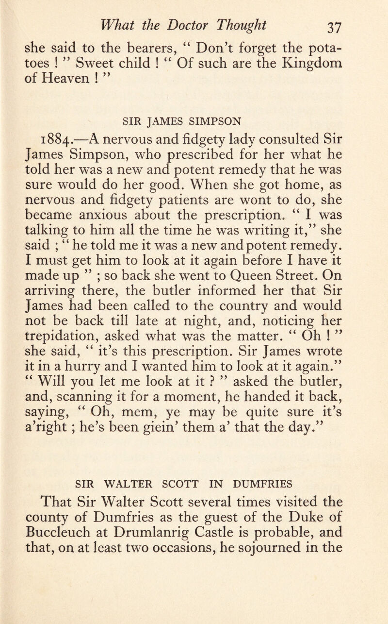 she said to the bearers, “ Don’t forget the pota¬ toes ! ” Sweet child ! “ Of such are the Kingdom of Heaven ! ” SIR JAMES SIMPSON 1884.—A nervous and fidgety lady consulted Sir James Simpson, who prescribed for her what he told her was a new and potent remedy that he was sure would do her good. When she got home, as nervous and fidgety patients are wont to do, she became anxious about the prescription. “ I was talking to him all the time he was writing it,” she said ; “ he told me it was a new and potent remedy. I must get him to look at it again before I have it made up ” ; so back she went to Queen Street. On arriving there, the butler informed her that Sir James had been called to the country and would not be back till late at night, and, noticing her trepidation, asked what was the matter. “ Oh ! ” she said, “ it’s this prescription. Sir James wrote it in a hurry and I wanted him to look at it again.” “ Will you let me look at it ? ” asked the butler, and, scanning it for a moment, he handed it back, saying, “ Oh, mem, ye may be quite sure it’s a’right ; he’s been giein’ them a’ that the day.” SIR WALTER SCOTT IN DUMFRIES That Sir Walter Scott several times visited the county of Dumfries as the guest of the Duke of Buccleuch at Drumlanrig Castle is probable, and that, on at least two occasions, he sojourned in the