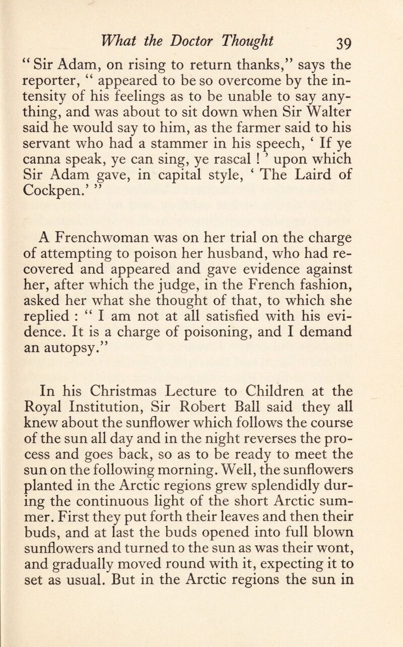 “ Sir Adam, on rising to return thanks,’5 says the reporter, “ appeared to be so overcome by the in¬ tensity of his feelings as to be unable to say any¬ thing, and was about to sit down when Sir Walter said he would say to him, as the farmer said to his servant who had a stammer in his speech, ‘ If ye canna speak, ye can sing, ye rascal ! 5 upon which Sir Adam gave, in capital style, ‘ The Laird of Cockpen.’ ” A Frenchwoman was on her trial on the charge of attempting to poison her husband, who had re¬ covered and appeared and gave evidence against her, after which the judge, in the French fashion, asked her what she thought of that, to which she replied : “ I am not at all satisfied with his evi¬ dence. It is a charge of poisoning, and I demand an autopsy.” In his Christmas Lecture to Children at the Royal Institution, Sir Robert Ball said they all knew about the sunflower which follows the course of the sun all day and in the night reverses the pro¬ cess and goes back, so as to be ready to meet the sun on the following morning. Well, the sunflowers planted in the Arctic regions grew splendidly dur¬ ing the continuous light of the short Arctic sum¬ mer. First they put forth their leaves and then their buds, and at last the buds opened into full blown sunflowers and turned to the sun as was their wont, and gradually moved round with it, expecting it to set as usual. But in the Arctic regions the sun in