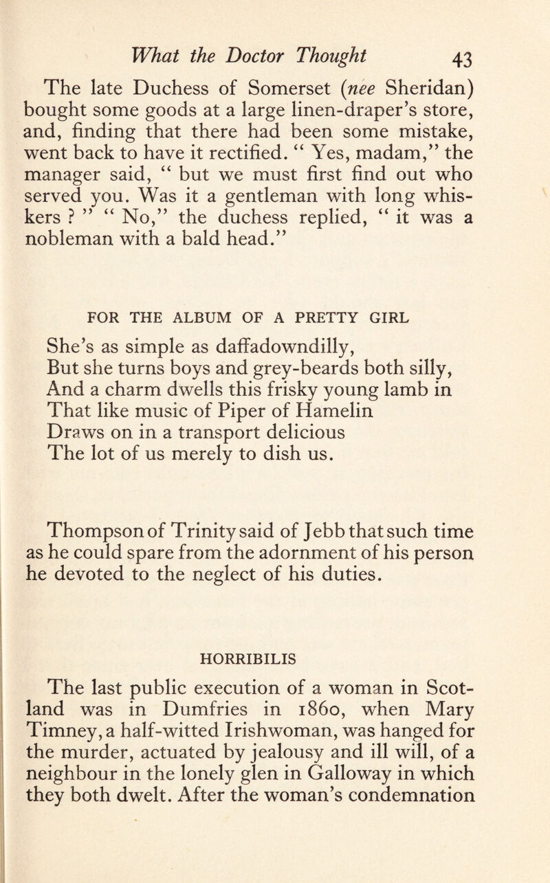 The late Duchess of Somerset (nee Sheridan) bought some goods at a large linen-draper’s store, and, finding that there had been some mistake, went back to have it rectified. “ Yes, madam,” the manager said, “ but we must first find out who served you. Was it a gentleman with long whis¬ kers ? ” “ No,” the duchess replied, “ it was a nobleman with a bald head.” FOR THE ALBUM OF A PRETTY GIRL She’s as simple as daffadowndilly, But she turns boys and grey-beards both silly, And a charm dwells this frisky young lamb in That like music of Piper of Hamelin Draws on in a transport delicious The lot of us merely to dish us. Thompson of Trinity said of Jebb that such time as he could spare from the adornment of his person he devoted to the neglect of his duties. HORRIBILIS The last public execution of a woman in Scot¬ land was in Dumfries in i860, when Mary Timney, a half-witted Irishwoman, was hanged for the murder, actuated by jealousy and ill will, of a neighbour in the lonely glen in Galloway in which they both dwelt. After the woman’s condemnation