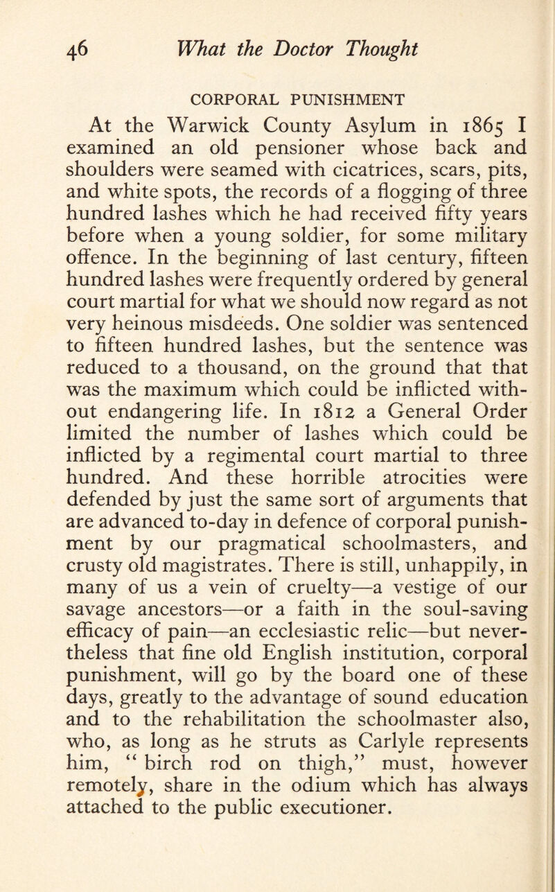 CORPORAL PUNISHMENT At the Warwick County Asylum in 1865 I examined an old pensioner whose back and shoulders were seamed with cicatrices, scars, pits, and white spots, the records of a flogging of three hundred lashes which he had received fifty years before when a young soldier, for some military offence. In the beginning of last century, fifteen hundred lashes were frequently ordered by general court martial for what we should now regard as not very heinous misdeeds. One soldier was sentenced to fifteen hundred lashes, but the sentence was reduced to a thousand, on the ground that that was the maximum which could be inflicted with¬ out endangering life. In 1812 a General Order limited the number of lashes which could be inflicted by a regimental court martial to three hundred. And these horrible atrocities were defended by just the same sort of arguments that are advanced to-day in defence of corporal punish¬ ment by our pragmatical schoolmasters, and crusty old magistrates. There is still, unhappily, in many of us a vein of cruelty—a vestige of our savage ancestors—or a faith in the soul-saving efficacy of pain—an ecclesiastic relic—but never¬ theless that fine old English institution, corporal punishment, will go by the board one of these days, greatly to the advantage of sound education and to the rehabilitation the schoolmaster also, who, as long as he struts as Carlyle represents him, “ birch rod on thigh,” must, however remotely, share in the odium which has always attached to the public executioner.