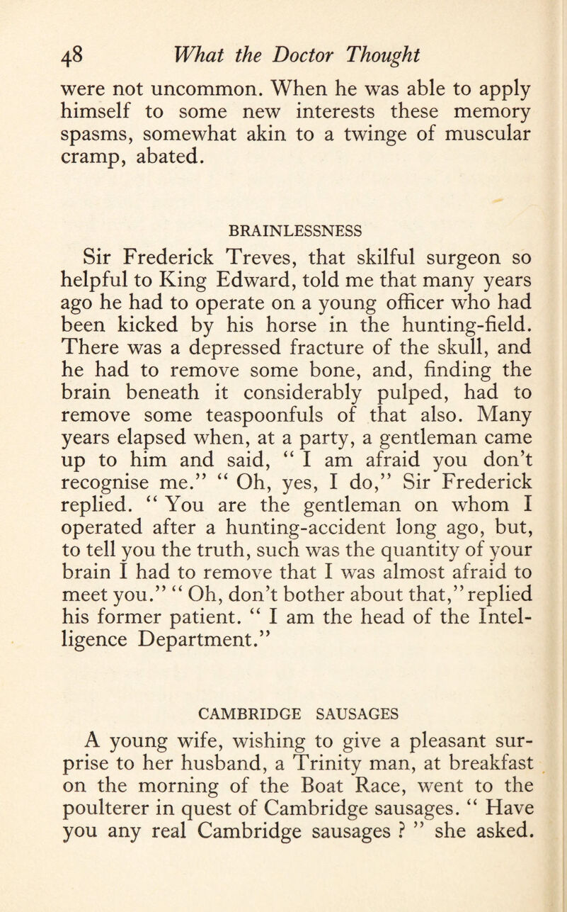 were not uncommon. When he was able to apply himself to some new interests these memory spasms, somewhat akin to a twinge of muscular cramp, abated. BRAINLESSNESS Sir Frederick Treves, that skilful surgeon so helpful to King Edward, told me that many years ago he had to operate on a young officer who had been kicked by his horse in the hunting-field. There was a depressed fracture of the skull, and he had to remove some bone, and, finding the brain beneath it considerably pulped, had to remove some teaspoonfuls of that also. Many years elapsed when, at a party, a gentleman came up to him and said, “ I am afraid you don’t recognise me.” “ Oh, yes, I do,” Sir Frederick replied. “ You are the gentleman on whom I operated after a hunting-accident long ago, but, to tell you the truth, such was the quantity of your brain I had to remove that I was almost afraid to meet you.” “ Oh, don’t bother about that,” replied his former patient. “ I am the head of the Intel¬ ligence Department.” CAMBRIDGE SAUSAGES A young wife, wishing to give a pleasant sur¬ prise to her husband, a Trinity man, at breakfast on the morning of the Boat Race, went to the poulterer in quest of Cambridge sausages. “ Have you any real Cambridge sausages ? ” she asked.
