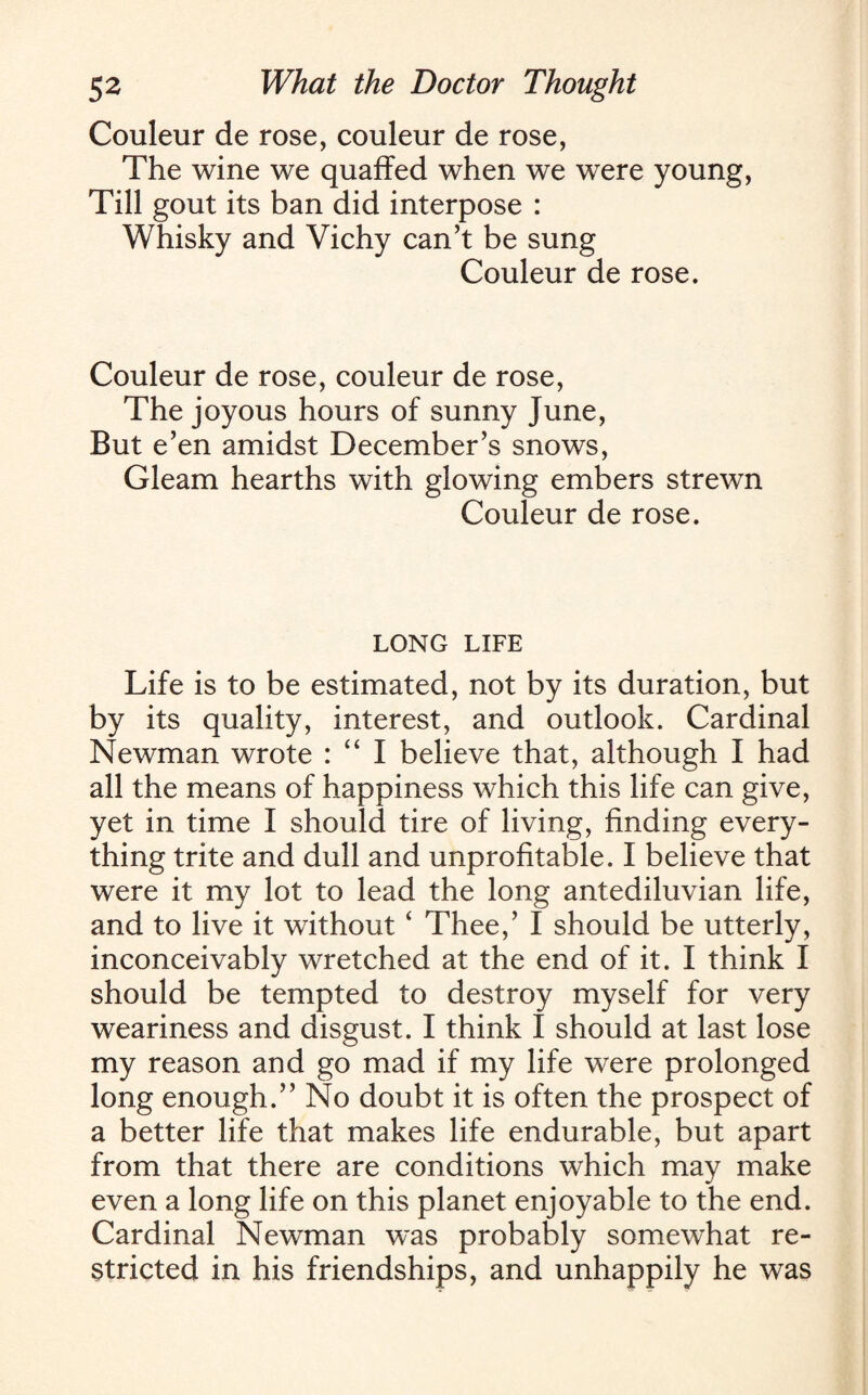 Couleur de rose, couleur de rose, The wine we quaffed when we were young, Till gout its ban did interpose : Whisky and Vichy can’t be sung Couleur de rose. Couleur de rose, couleur de rose, The joyous hours of sunny June, But e’en amidst December’s snows, Gleam hearths with glowing embers strewn Couleur de rose. LONG LIFE Life is to be estimated, not by its duration, but by its quality, interest, and outlook. Cardinal Newman wrote : “ I believe that, although I had all the means of happiness which this life can give, yet in time I should tire of living, finding every¬ thing trite and dull and unprofitable. I believe that were it my lot to lead the long antediluvian life, and to live it without ‘ Thee,’ I should be utterly, inconceivably wretched at the end of it. I think I should be tempted to destroy myself for very weariness and disgust. I think I should at last lose my reason and go mad if my life were prolonged long enough.” No doubt it is often the prospect of a better life that makes life endurable, but apart from that there are conditions which may make even a long life on this planet enjoyable to the end. Cardinal Newman was probably somewhat re¬ stricted in his friendships, and unhappily he was