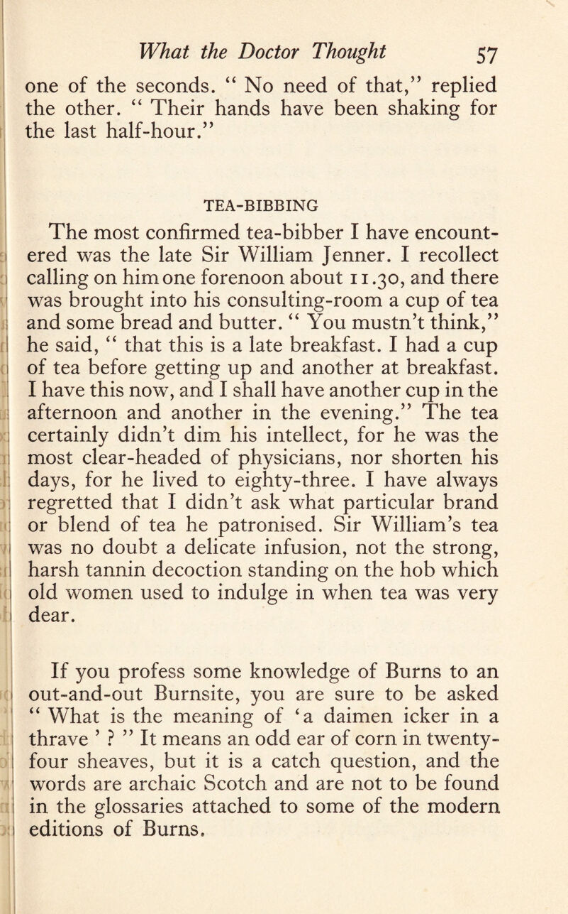 one of the seconds. “ No need of that,” replied the other. “ Their hands have been shaking for the last half-hour.” TEA-BIBBING The most confirmed tea-bibber I have encount¬ ered was the late Sir William Jenner. I recollect calling on him one forenoon about 11.30, and there was brought into his consulting-room a cup of tea and some bread and butter. “ You mustn’t think,” he said, “ that this is a late breakfast. I had a cup of tea before getting up and another at breakfast. I have this nowT, and I shall have another cup in the afternoon and another in the evening.” The tea certainly didn’t dim his intellect, for he was the most clear-headed of physicians, nor shorten his days, for he lived to eighty-three. I have always regretted that I didn’t ask what particular brand or blend of tea he patronised. Sir William’s tea was no doubt a delicate infusion, not the strong, harsh tannin decoction standing on the hob which old women used to indulge in when tea was very dear. If you profess some knowledge of Burns to an out-and-out Burnsite, you are sure to be asked “ What is the meaning of ‘a daimen icker in a thrave ’ ? ” It means an odd ear of corn in twenty- four sheaves, but it is a catch question, and the words are archaic Scotch and are not to be found in the glossaries attached to some of the modern editions of Burns.