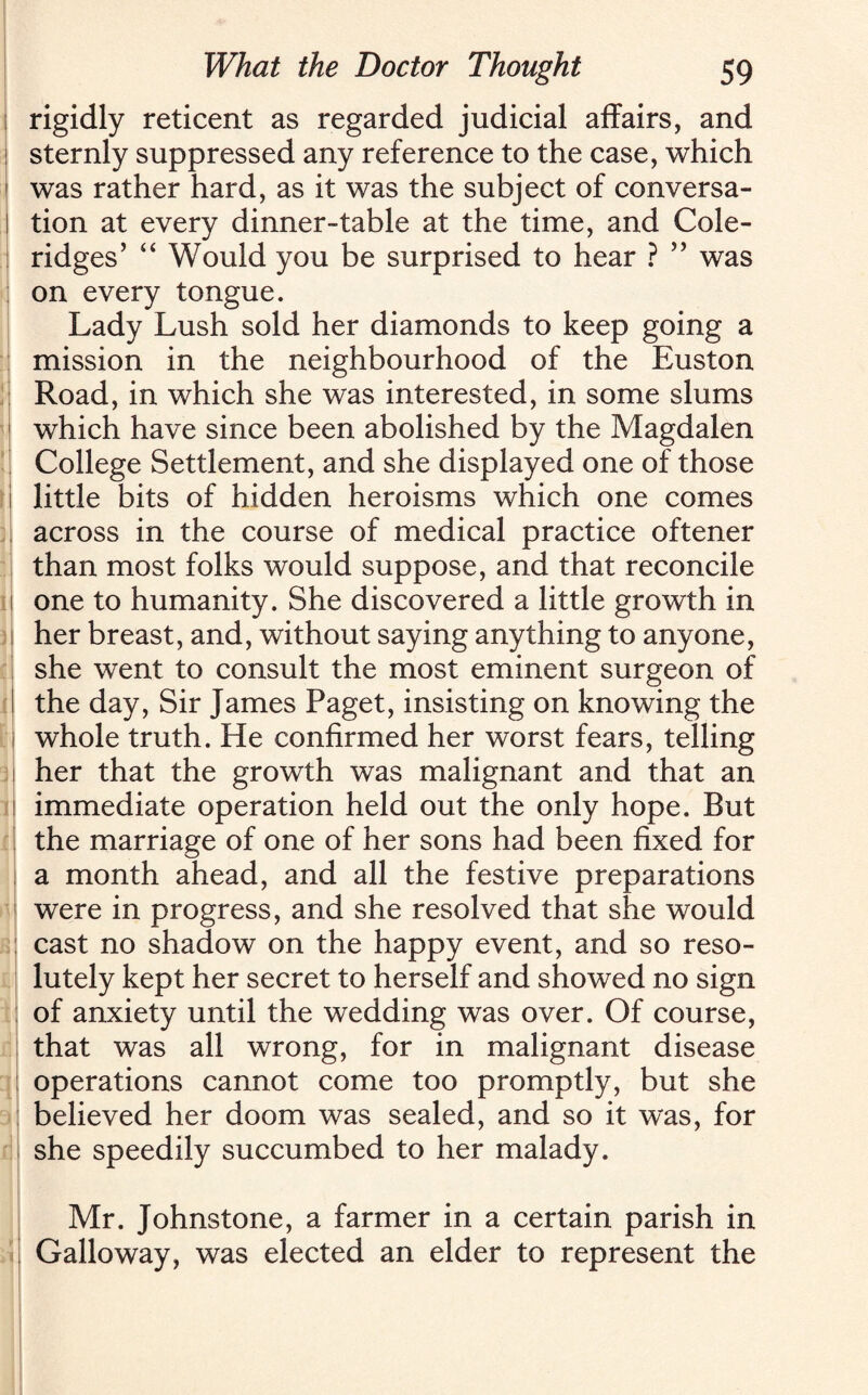 rigidly reticent as regarded judicial affairs, and sternly suppressed any reference to the case, which was rather hard, as it was the subject of conversa¬ tion at every dinner-table at the time, and Cole¬ ridges’ “ Would you be surprised to hear ? ” was on every tongue. Lady Lush sold her diamonds to keep going a mission in the neighbourhood of the Euston Road, in which she was interested, in some slums which have since been abolished by the Magdalen College Settlement, and she displayed one of those little bits of hidden heroisms which one comes across in the course of medical practice oftener than most folks would suppose, and that reconcile one to humanity. She discovered a little growth in her breast, and, without saying anything to anyone, she went to consult the most eminent surgeon of the day, Sir James Paget, insisting on knowing the whole truth. He confirmed her worst fears, telling her that the growth was malignant and that an immediate operation held out the only hope. But the marriage of one of her sons had been fixed for a month ahead, and all the festive preparations were in progress, and she resolved that she would cast no shadow on the happy event, and so reso¬ lutely kept her secret to herself and showed no sign of anxiety until the wedding was over. Of course, that was all wrong, for in malignant disease operations cannot come too promptly, but she believed her doom was sealed, and so it was, for she speedily succumbed to her malady. Mr. Johnstone, a farmer in a certain parish in Galloway, was elected an elder to represent the