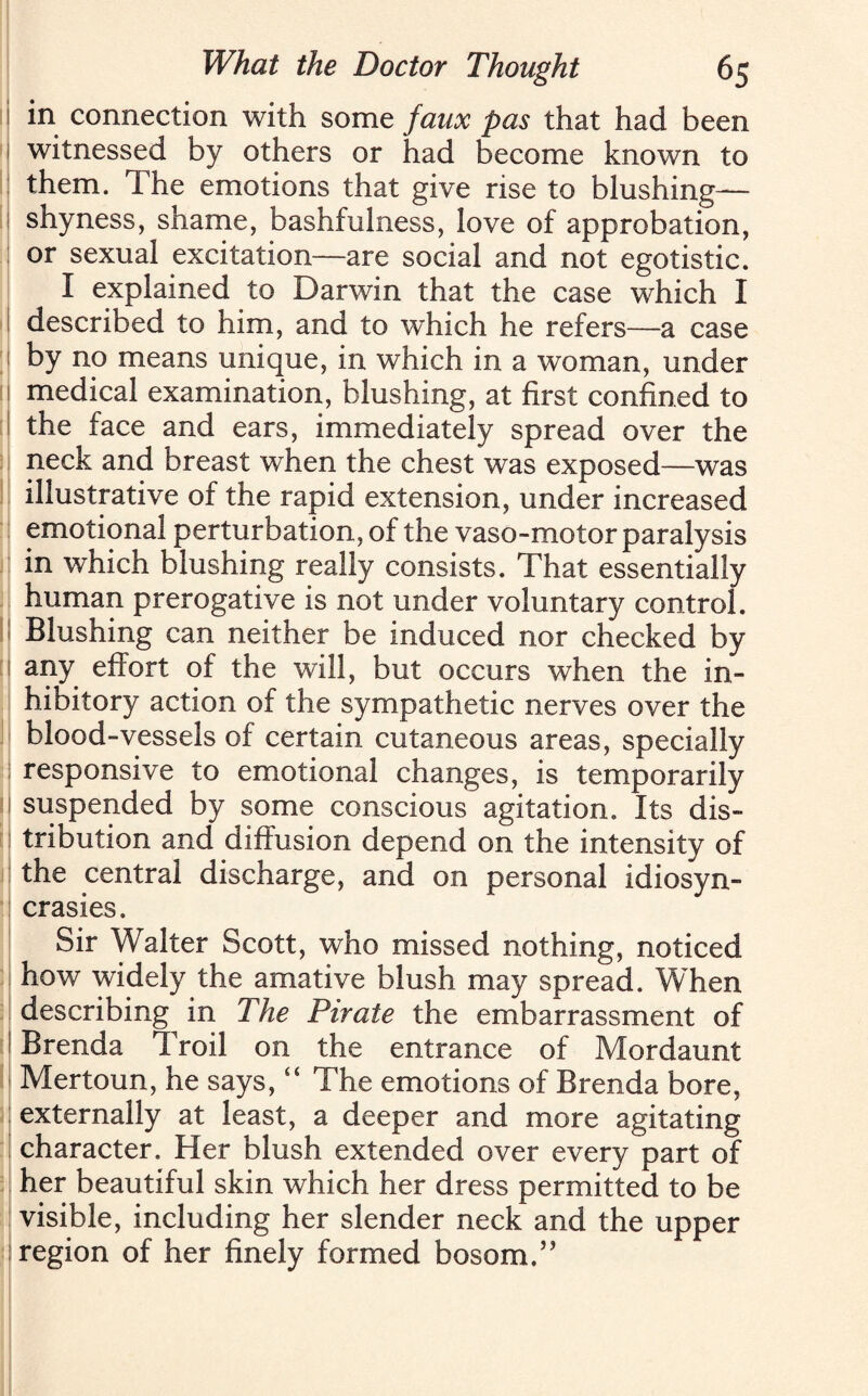 i in connection with some faux pas that had been witnessed by others or had become known to them. The emotions that give rise to blushing— I shyness, shame, bashfulness, love of approbation, or sexual excitation—are social and not egotistic. I explained to Darwin that the case which I described to him, and to which he refers—a case by no means unique, in which in a woman, under medical examination, blushing, at first confined to the face and ears, immediately spread over the neck and breast when the chest was exposed—was illustrative of the rapid extension, under increased emotional perturbation, of the vaso-motor paralysis in which blushing really consists. That essentially human prerogative is not under voluntary control. Blushing can neither be induced nor checked by ! any effort of the will, but occurs when the in¬ hibitory action of the sympathetic nerves over the blood-vessels of certain cutaneous areas, specially responsive to emotional changes, is temporarily suspended by some conscious agitation. Its dis¬ tribution and diffusion depend on the intensity of the central discharge, and on personal idiosyn¬ crasies. Sir Walter Scott, who missed nothing, noticed how widely the amative blush may spread. When describing in The Pirate the embarrassment of Brenda Troil on the entrance of Mordaunt Mertoun, he says, “ The emotions of Brenda bore, externally at least, a deeper and more agitating character. Her blush extended over every part of her beautiful skin which her dress permitted to be visible, including her slender neck and the upper region of her finely formed bosom.”