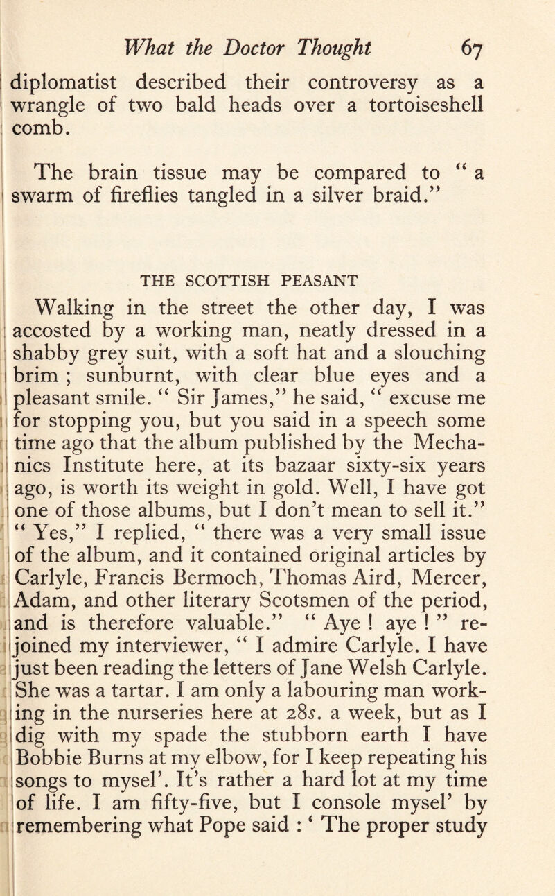 diplomatist described their controversy as a wrangle of two bald heads over a tortoiseshell comb. The brain tissue may be compared to “a swarm of fireflies tangled in a silver braid.” THE SCOTTISH PEASANT Walking in the street the other day, I was accosted by a working man, neatly dressed in a shabby grey suit, with a soft hat and a slouching brim ; sunburnt, with clear blue eyes and a pleasant smile. “ Sir James,” he said, “ excuse me for stopping you, but you said in a speech some time ago that the album published by the Mecha¬ nics Institute here, at its bazaar sixty-six years ago, is worth its weight in gold. Well, I have got one of those albums, but I don’t mean to sell it.” “Yes,” I replied, “ there was a very small issue of the album, and it contained original articles by Carlyle, Francis Bermoch, Thomas Aird, Mercer, Adam, and other literary Scotsmen of the period, and is therefore valuable.” “ Aye ! aye ! ” re¬ joined my interviewer, “ I admire Carlyle. I have just been reading the letters of Jane Welsh Carlyle. She was a tartar. I am only a labouring man work¬ ing in the nurseries here at 28s. a week, but as I dig with my spade the stubborn earth I have Bobbie Burns at my elbow, for I keep repeating his songs to myseF. It’s rather a hard lot at my time of life. I am fifty-five, but I console myseF by 1 remembering what Pope said : ‘ The proper study