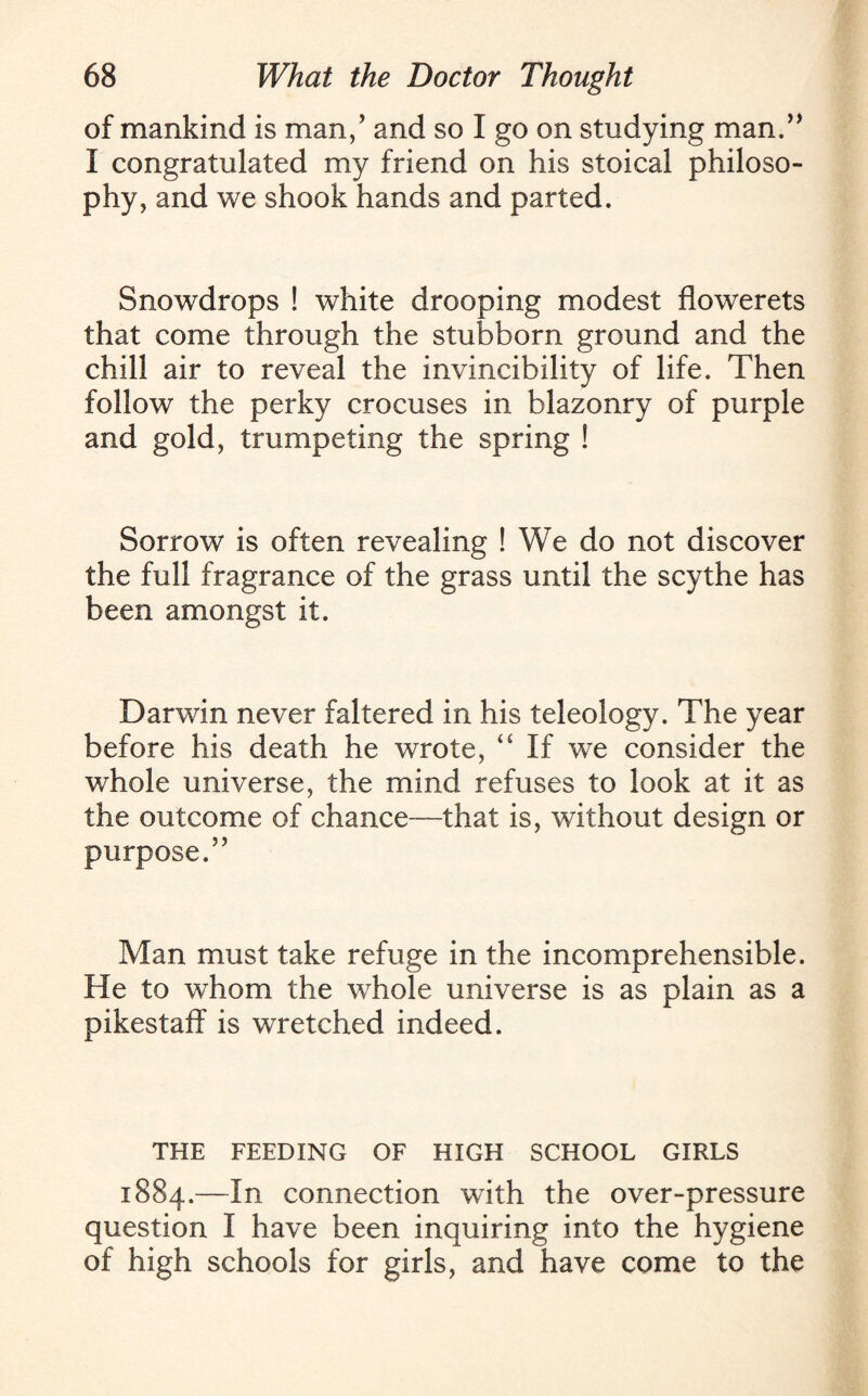 of mankind is man/ and so I go on studying man.” I congratulated my friend on his stoical philoso¬ phy, and we shook hands and parted. Snowdrops ! white drooping modest flowerets that come through the stubborn ground and the chill air to reveal the invincibility of life. Then follow the perky crocuses in blazonry of purple and gold, trumpeting the spring ! Sorrow is often revealing ! We do not discover the full fragrance of the grass until the scythe has been amongst it. Darwin never faltered in his teleology. The year before his death he wrote, “If we consider the whole universe, the mind refuses to look at it as the outcome of chance—that is, without design or purpose.” Man must take refuge in the incomprehensible. He to whom the whole universe is as plain as a pikestaff is wretched indeed. THE FEEDING OF HIGH SCHOOL GIRLS 1884.—connection with the over-pressure question I have been inquiring into the hygiene of high schools for girls, and have come to the