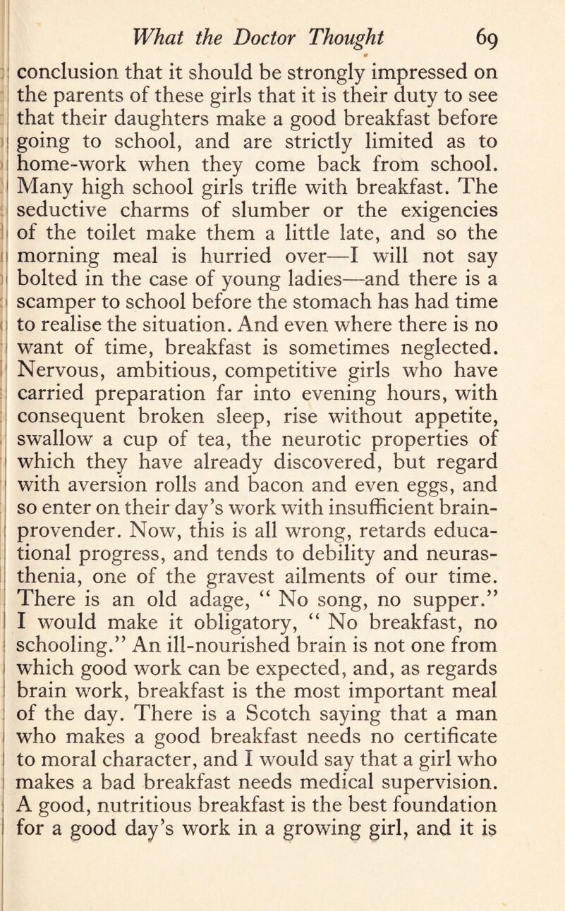 0 conclusion that it should be strongly impressed on the parents of these girls that it is their duty to see that their daughters make a good breakfast before going to school, and are strictly limited as to home-work when they come back from school. Many high school girls trifle with breakfast. The seductive charms of slumber or the exigencies of the toilet make them a little late, and so the morning meal is hurried over—I will not say bolted in the case of young ladies—and there is a scamper to school before the stomach has had time to realise the situation. And even where there is no want of time, breakfast is sometimes neglected. Nervous, ambitious, competitive girls who have carried preparation far into evening hours, with consequent broken sleep, rise without appetite, swallow a cup of tea, the neurotic properties of which they have already discovered, but regard with aversion rolls and bacon and even eggs, and so enter on their day’s work with insufficient brain- provender. Now, this is all wrong, retards educa¬ tional progress, and tends to debility and neuras¬ thenia, one of the gravest ailments of our time. There is an old adage, “ No song, no supper.” I would make it obligatory, “ No breakfast, no schooling.” An ill-nourished brain is not one from which good work can be expected, and, as regards brain work, breakfast is the most important meal of the day. There is a Scotch saying that a man who makes a good breakfast needs no certificate to moral character, and I would say that a girl who makes a bad breakfast needs medical supervision. A good, nutritious breakfast is the best foundation for a good day’s work in a growing girl? and it is