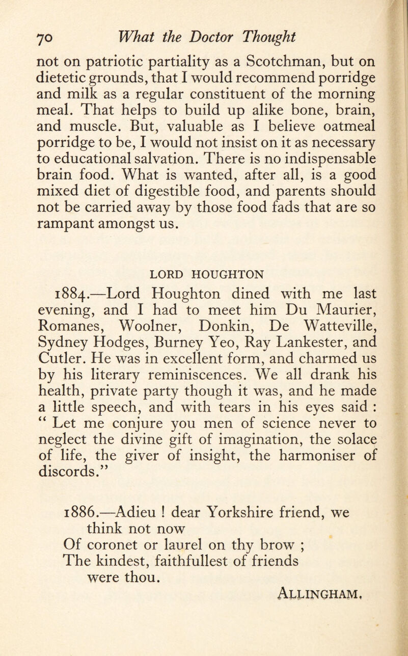 not on patriotic partiality as a Scotchman, but on dietetic grounds, that I would recommend porridge and milk as a regular constituent of the morning meal. That helps to build up alike bone, brain, and muscle. But, valuable as I believe oatmeal porridge to be, I would not insist on it as necessary to educational salvation. There is no indispensable brain food. What is wanted, after all, is a good mixed diet of digestible food, and parents should not be carried away by those food fads that are so rampant amongst us. LORD HOUGHTON 1884.—Lord Houghton dined with me last evening, and I had to meet him Du Maurier, Romanes, Woolner, Donkin, De Watteville, Sydney Hodges, Burney Yeo, Ray Lankester, and Cutler. He was in excellent form, and charmed us by his literary reminiscences. We all drank his health, private party though it was, and he made a little speech, and with tears in his eyes said : “ Let me conjure you men of science never to neglect the divine gift of imagination, the solace of life, the giver of insight, the harmoniser of discords. ” 1886.—Adieu ! dear Yorkshire friend, we think not now Of coronet or laurel on thy brow ; The kindest, faithfullest of friends were thou. Allingham,