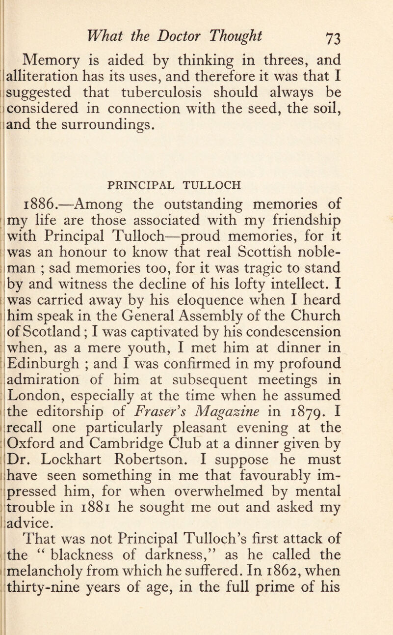 Memory is aided by thinking in threes, and I alliteration has its uses, and therefore it was that I suggested that tuberculosis should always be [considered in connection with the seed, the soil, land the surroundings. PRINCIPAL TULLOCH 1886.—Among the outstanding memories of my life are those associated with my friendship with Principal Tulloch—proud memories, for it was an honour to know that real Scottish noble¬ man ; sad memories too, for it was tragic to stand by and witness the decline of his lofty intellect. I was carried away by his eloquence when I heard him speak in the General Assembly of the Church of Scotland; I was captivated by his condescension when, as a mere youth, I met him at dinner in Edinburgh ; and I was confirmed in my profound admiration of him at subsequent meetings in London, especially at the time when he assumed the editorship of Fraser's Magazine in 1879. I recall one particularly pleasant evening at the I Oxford and Cambridge Club at a dinner given by Dr. Lockhart Robertson. I suppose he must shave seen something in me that favourably im¬ pressed him, for when overwhelmed by mental trouble in 1881 he sought me out and asked my advice. That was not Principal Tulloch’s first attack of the “ blackness of darkness,” as he called the melancholy from which he suffered. In 1862, when thirty-nine years of age, in the full prime of his