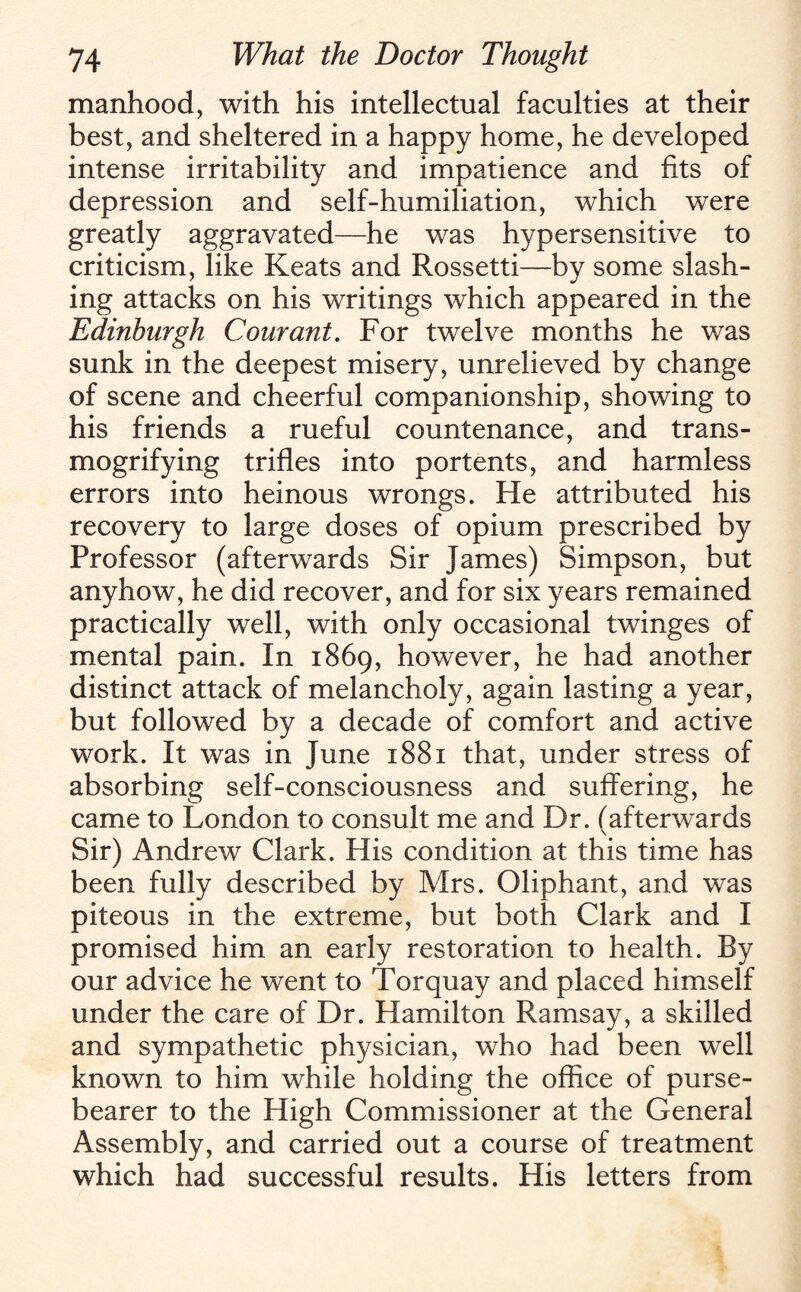 manhood, with his intellectual faculties at their best, and sheltered in a happy home, he developed intense irritability and impatience and fits of depression and self-humiliation, which were greatly aggravated—he was hypersensitive to criticism, like Keats and Rossetti—by some slash¬ ing attacks on his writings which appeared in the Edinburgh C our ant. For twelve months he was sunk in the deepest misery, unrelieved by change of scene and cheerful companionship, showing to his friends a rueful countenance, and trans¬ mogrifying trifles into portents, and harmless errors into heinous wrongs. He attributed his recovery to large doses of opium prescribed by Professor (afterwards Sir James) Simpson, but anyhow, he did recover, and for six years remained practically well, with only occasional twinges of mental pain. In 1869, however, he had another distinct attack of melancholy, again lasting a year, but followed by a decade of comfort and active work. It was in June 1881 that, under stress of absorbing self-consciousness and suffering, he came to London to consult me and Dr. (afterwards Sir) Andrew Clark. His condition at this time has been fully described by Mrs. Oliphant, and was piteous in the extreme, but both Clark and I promised him an early restoration to health. By our advice he went to Torquay and placed himself under the care of Dr. Hamilton Ramsay, a skilled and sympathetic physician, who had been well known to him while holding the office of purse- bearer to the High Commissioner at the General Assembly, and carried out a course of treatment which had successful results. His letters from