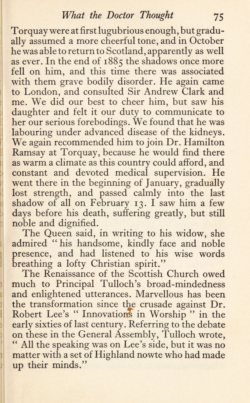 l \ < : i ] 3 i 1 i j Torquay were at first lugubrious enough, but gradu¬ ally assumed a more cheerful tone, and in October he was able to return to Scotland, apparently as well as ever. In the end of 1885 the shadows once more fell on him, and this time there was associated with them grave bodily disorder. He again came to London, and consulted Sir Andrew Clark and me. We did our best to cheer him, but saw his daughter and felt it our duty to communicate to her our serious forebodings. We found that he was labouring under advanced disease of the kidneys. We again recommended him to join Dr. Hamilton Ramsay at Torquay, because he would find there as warm a climate as this country could afford, and constant and devoted medical supervision. He went there in the beginning of January, gradually lost strength, and passed calmly into the last shadow of all on February 13. I saw him a few days before his death, suffering greatly, but still noble and dignified. The Queen said, in writing to his widow, she admired “ his handsome, kindly face and noble presence, and had listened to his wise words breathing a lofty Christian spirit.” The Renaissance of the Scottish Church owed much to Principal Tulloch’s broad-mindedness and enlightened utterances. Marvellous has been the transformation since the crusade against Dr. Robert Lee’s “ Innovation! in Worship ” in the early sixties of last century. Referring to the debate on these in the General Assembly, Tulloch wrote, “ All the speaking was on Lee’s side, but it was no matter with a set of Highland nowte who had made up their minds.”