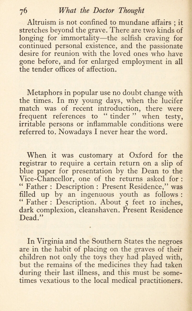 Altruism is not confined to mundane affairs ; it stretches beyond the grave. There are two kinds of longing for immortality—the selfish craving for continued personal existence, and the passionate desire for reunion with the loved ones who have gone before, and for enlarged employment in all the tender offices of affection. Metaphors in popular use no doubt change with the times. In my young days, when the lucifer match was of recent introduction, there were frequent references to “ tinder ” when testy, irritable persons or inflammable conditions were referred to. Nowadays I never hear the word. When it was customary at Oxford for the registrar to require a certain return on a slip of blue paper for presentation by the Dean to the Vice-Chancellor, one of the returns asked for : “ Father : Description : Present Residence,” was filled up by an ingenuous youth as follows : “ Father : Description. About 5 feet 10 inches, dark complexion, cleanshaven. Present Residence Dead.” In Virginia and the Southern States the negroes are in the habit of placing on the graves of their children not only the toys they had played with, but the remains of the medicines they had taken during their last illness, and this must be some¬ times vexatious to the local medical practitioners.