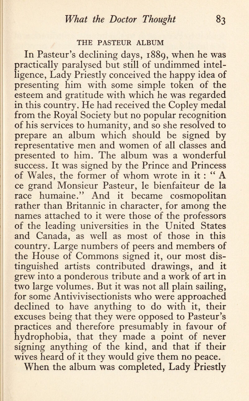 THE PASTEUR ALBUM In Pasteur’s declining days, 1889, when he was practically paralysed but still of undimmed intel¬ ligence, Lady Priestly conceived the happy idea of presenting him with some simple token of the esteem and gratitude with which he was regarded in this country. He had received the Copley medal from the Royal Society but no popular recognition of his services to humanity, and so she resolved to prepare an album which should be signed by representative men and women of all classes and presented to him. The album was a wonderful success. It was signed by the Prince and Princess of Wales, the former of whom wrote in it : “ A ce grand Monsieur Pasteur, le bienfaiteur de la race humaine.” And it became cosmopolitan rather than Britannic in character, for among the names attached to it were those of the professors of the leading universities in the United States and Canada, as well as most of those in this country. Large numbers of peers and members of the House of Commons signed it, our most dis¬ tinguished artists contributed drawings, and it grew into a ponderous tribute and a work of art in two large volumes. But it was not all plain sailing, for some Antivivisectionists who were approached declined to have anything to do with it, their excuses being that they were opposed to Pasteur’s practices and therefore presumably in favour of hydrophobia, that they made a point of never signing anything of the kind, and that if their wives heard of it they would give them no peace. When the album was completed, Lady Priestly