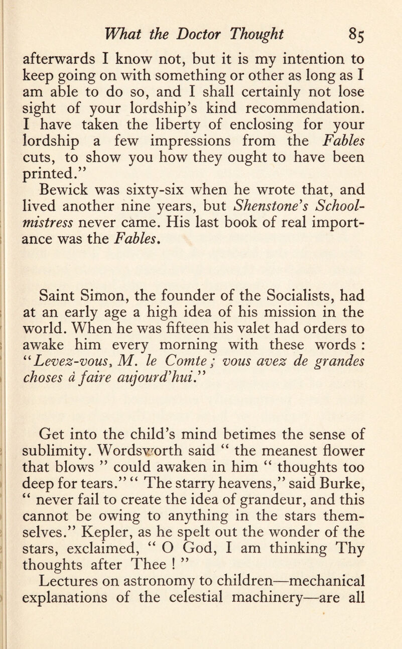 afterwards I know not, but it is my intention to keep going on with something or other as long as I am able to do so, and I shall certainly not lose sight of your lordship’s kind recommendation. I have taken the liberty of enclosing for your lordship a few impressions from the Fables cuts, to show you how they ought to have been printed.” Bewick was sixty-six when he wrote that, and lived another nine years, but Shens tone's School¬ mistress never came. His last book of real import¬ ance was the Fables. Saint Simon, the founder of the Socialists, had at an early age a high idea of his mission in the world. When he was fifteen his valet had orders to awake him every morning with these words : “ Levez-vous, M. le Comte; vous avez de grandes choses a faire aujourd'hui.” Get into the child’s mind betimes the sense of sublimity. Wordsworth said “ the meanest flower that blows ” could awaken in him “ thoughts too deep for tears.” “ The starry heavens,” said Burke, “ never fail to create the idea of grandeur, and this cannot be owing to anything in the stars them¬ selves.” Kepler, as he spelt out the wonder of the stars, exclaimed, “ O God, I am thinking Thy thoughts after Thee ! ” Lectures on astronomy to children—mechanical explanations of the celestial machinery—are all
