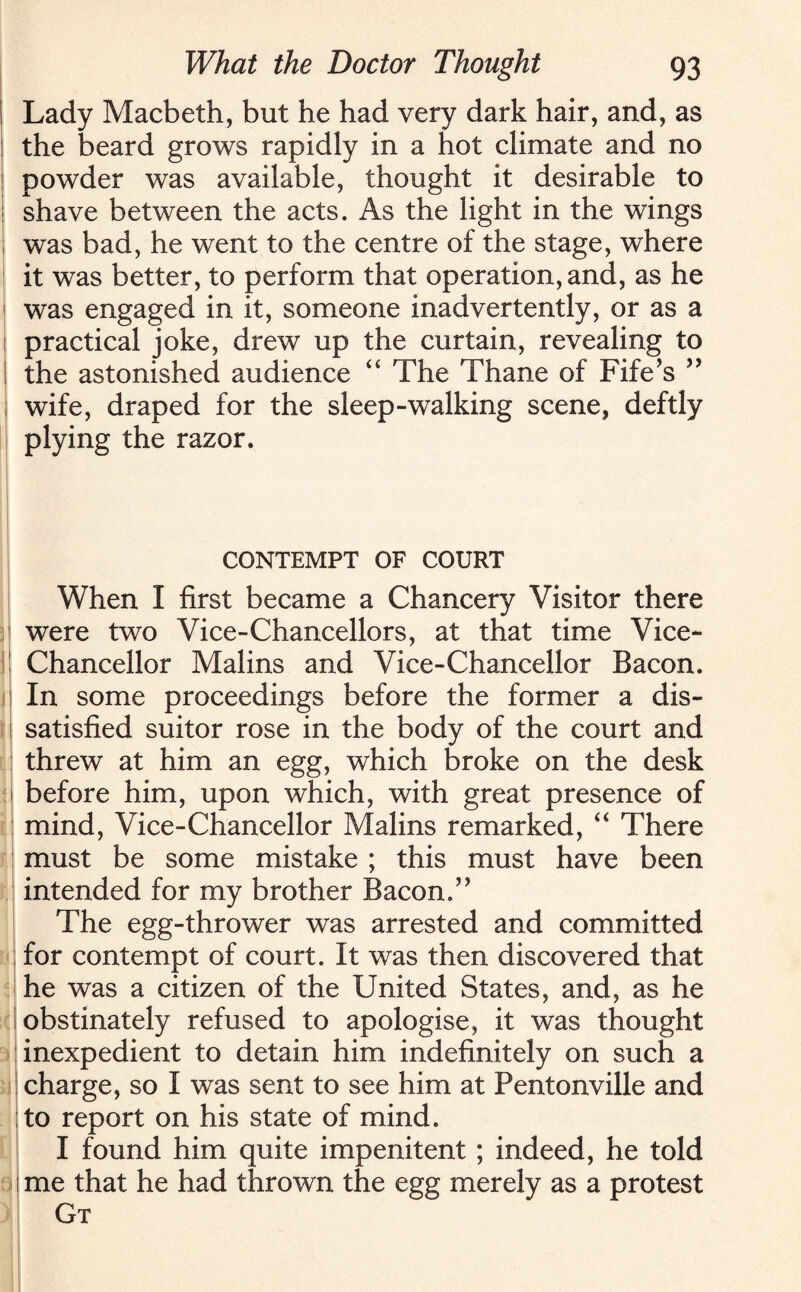 Lady Macbeth, but he had very dark hair, and, as the beard grows rapidly in a hot climate and no powder was available, thought it desirable to shave between the acts. As the light in the wings was bad, he went to the centre of the stage, where it was better, to perform that operation, and, as he was engaged in it, someone inadvertently, or as a practical joke, drew up the curtain, revealing to the astonished audience “ The Thane of Fife’s ” wife, draped for the sleep-walking scene, deftly plying the razor. CONTEMPT OF COURT When I first became a Chancery Visitor there were two Vice-Chancellors, at that time Vice- Chancellor Malins and Vice-Chancellor Bacon. In some proceedings before the former a dis¬ satisfied suitor rose in the body of the court and threw at him an egg, which broke on the desk before him, upon which, with great presence of mind, Vice-Chancellor Malins remarked, “ There must be some mistake ; this must have been intended for my brother Bacon.” The egg-thrower was arrested and committed for contempt of court. It was then discovered that he was a citizen of the United States, and, as he obstinately refused to apologise, it was thought inexpedient to detain him indefinitely on such a charge, so I was sent to see him at Pentonville and to report on his state of mind. I found him quite impenitent ; indeed, he told me that he had thrown the egg merely as a protest Gt