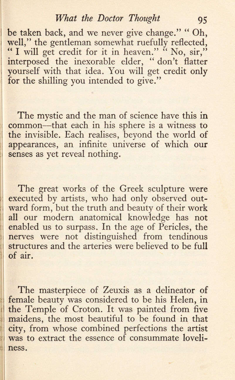 be taken back, and we never give change.” “ Oh, well,” the gentleman somewhat ruefully reflected, “ I will get credit for it in heaven.” “ No, sir,” interposed the inexorable elder, “ don’t flatter yourself with that idea. You will get credit only for the shilling you intended to give.” The mystic and the man of science have this in common—that each in his sphere is a witness to the invisible. Each realises, beyond the world of appearances, an infinite universe of which our senses as yet reveal nothing. The great works of the Greek sculpture were executed by artists, who had only observed out¬ ward form, but the truth and beauty of their work all our modern anatomical knowledge has not enabled us to surpass. In the age of Pericles, the nerves were not distinguished from tendinous structures and the arteries were believed to be full of air. The masterpiece of Zeuxis as a delineator of female beauty was considered to be his Helen, in the Temple of Croton. It was painted from five maidens, the most beautiful to be found in that city, from whose combined perfections the artist was to extract the essence of consummate loveli¬ ness.