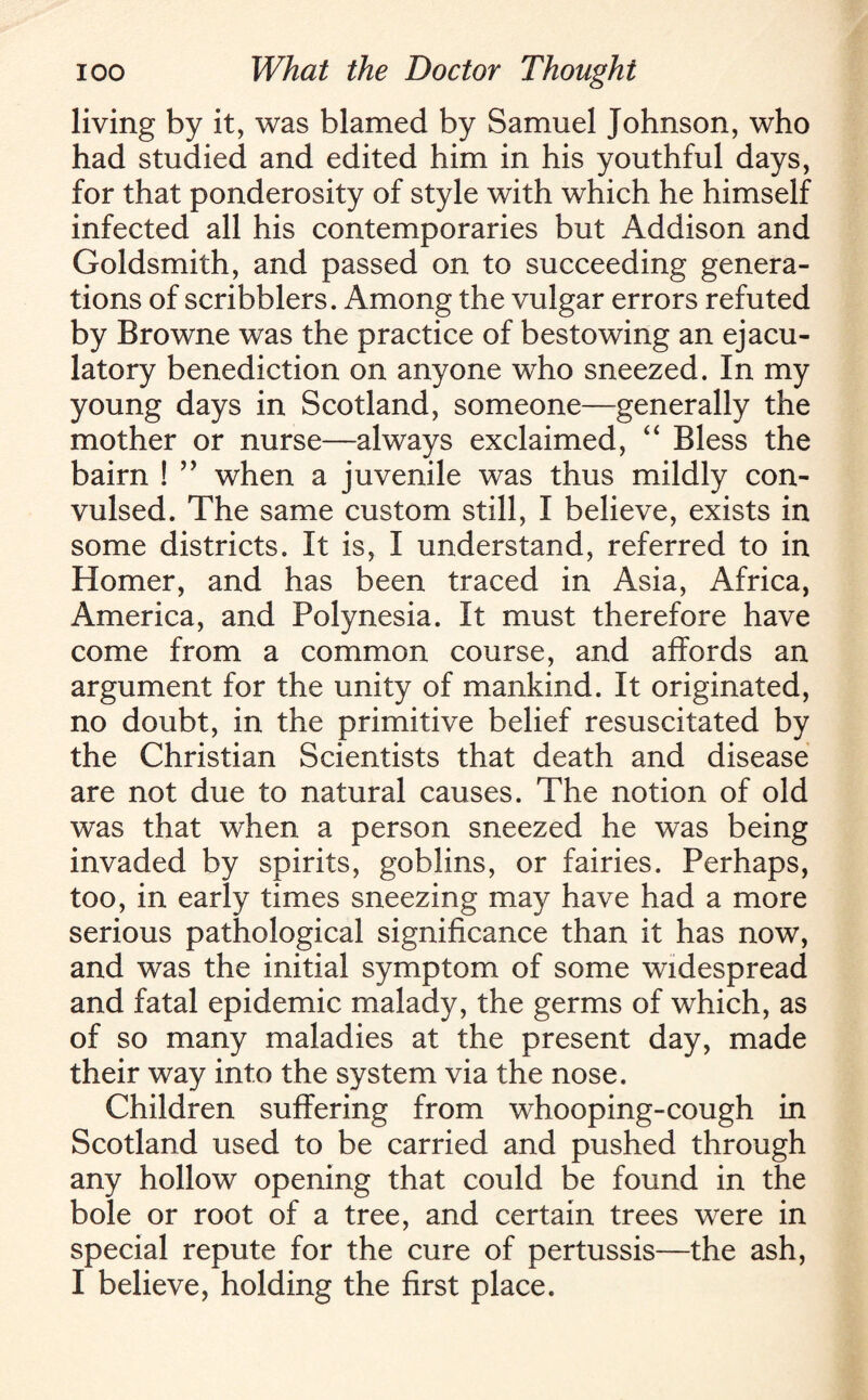living by it, was blamed by Samuel Johnson, who had studied and edited him in his youthful days, for that ponderosity of style with which he himself infected all his contemporaries but Addison and Goldsmith, and passed on to succeeding genera¬ tions of scribblers. Among the vulgar errors refuted by Browne was the practice of bestowing an ejacu¬ latory benediction on anyone who sneezed. In my young days in Scotland, someone—generally the mother or nurse—always exclaimed, “ Bless the bairn ! ” when a juvenile was thus mildly con¬ vulsed. The same custom still, I believe, exists in some districts. It is, I understand, referred to in Homer, and has been traced in Asia, Africa, America, and Polynesia. It must therefore have come from a common course, and affords an argument for the unity of mankind. It originated, no doubt, in the primitive belief resuscitated by the Christian Scientists that death and disease are not due to natural causes. The notion of old was that when a person sneezed he was being invaded by spirits, goblins, or fairies. Perhaps, too, in early times sneezing may have had a more serious pathological significance than it has now, and was the initial symptom of some widespread and fatal epidemic malady, the germs of which, as of so many maladies at the present day, made their way into the system via the nose. Children suffering from whooping-cough in Scotland used to be carried and pushed through any hollow opening that could be found in the bole or root of a tree, and certain trees were in special repute for the cure of pertussis—the ash, I believe, holding the first place.