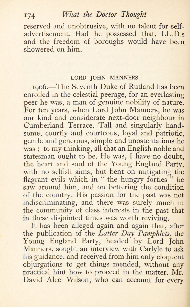 reserved and unobtrusive, with no talent for self- advertisement. Had he possessed that, LL.D.s and the freedom of boroughs would have been showered on him. LORD JOHN MANNERS 1906.—The Seventh Duke of Rutland has been enrolled in the celestial peerage, for an everlasting peer he was, a man of genuine nobility of nature. For ten years, when Lord John Manners, he was our kind and considerate next-door neighbour in Cumberland Terrace. Tall and singularly hand¬ some, courtly and courteous, loyal and patriotic, gentle and generous, simple and unostentatious he was ; to my thinking, all that an English noble and statesman ought to be. He was, I have no doubt, the heart and soul of the Young England Party, with no selfish aims, but bent on mitigating the flagrant evils which in “ the hungry forties ” he saw around him, and on bettering the condition of the country. His passion for the past was not indiscriminating, and there was surely much in the community of class interests in the past that in these disjointed times was worth reviving. It has been alleged again and again that, after the publication of the Latter Day Pamphlets, the Young England Party, headed by Lord John Manners, sought an interview with Carlyle to ask his guidance, and received from him only eloquent objurgations to get things mended, without any practical hint how to proceed in the matter. Mr. David Alec Wilson, who can account for every