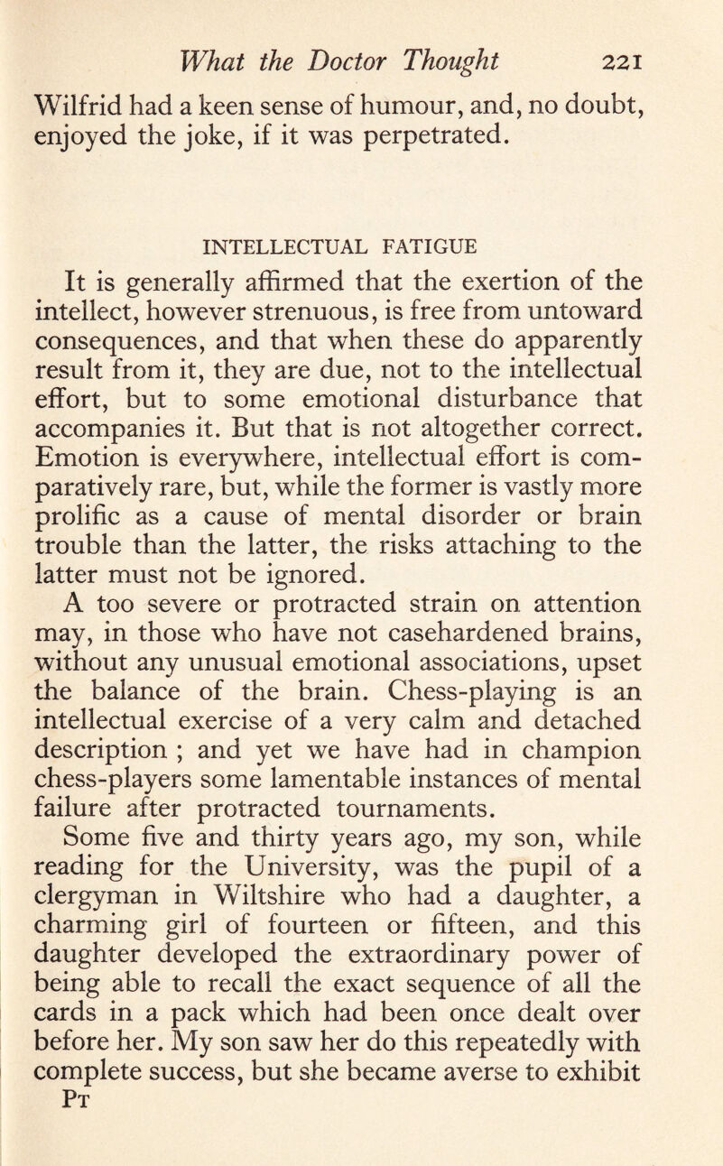 Wilfrid had a keen sense of humour, and, no doubt, enjoyed the joke, if it was perpetrated. INTELLECTUAL FATIGUE It is generally affirmed that the exertion of the intellect, however strenuous, is free from untoward consequences, and that when these do apparently result from it, they are due, not to the intellectual effort, but to some emotional disturbance that accompanies it. But that is not altogether correct. Emotion is everywhere, intellectual effort is com¬ paratively rare, but, while the former is vastly more prolific as a cause of mental disorder or brain trouble than the latter, the risks attaching to the latter must not be ignored. A too severe or protracted strain on attention may, in those who have not casehardened brains, without any unusual emotional associations, upset the balance of the brain. Chess-playing is an intellectual exercise of a very calm and detached description ; and yet we have had in champion chess-players some lamentable instances of mental failure after protracted tournaments. Some five and thirty years ago, my son, while reading for the University, was the pupil of a clergyman in Wiltshire who had a daughter, a charming girl of fourteen or fifteen, and this daughter developed the extraordinary power of being able to recall the exact sequence of all the cards in a pack which had been once dealt over before her. My son saw her do this repeatedly with complete success, but she became averse to exhibit Pt