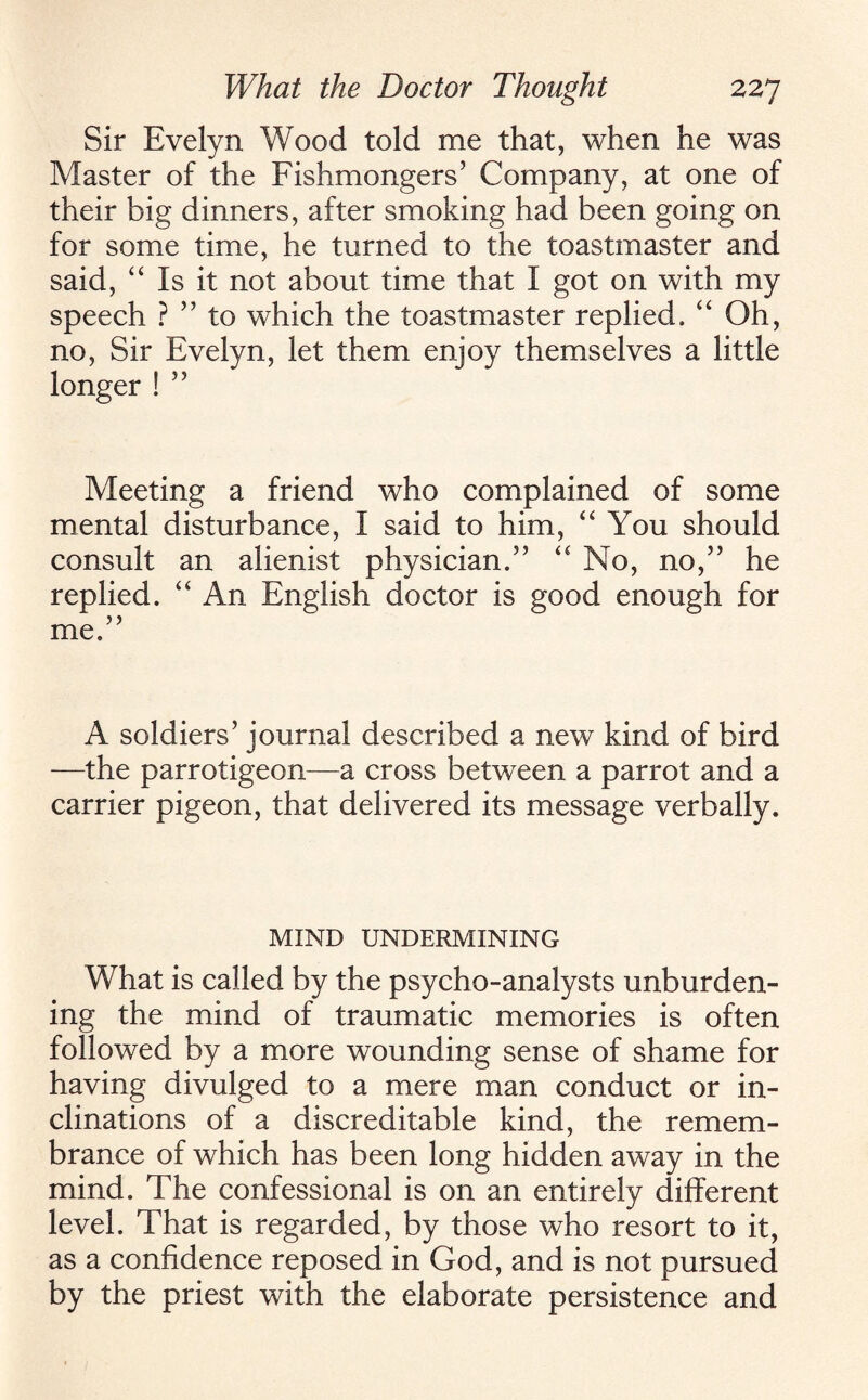 Sir Evelyn Wood told me that, when he was Master of the Fishmongers’ Company, at one of their big dinners, after smoking had been going on for some time, he turned to the toastmaster and said, “ Is it not about time that I got on with my speech ? ” to which the toastmaster replied, “ Oh, no, Sir Evelyn, let them enjoy themselves a little longer ! ” Meeting a friend who complained of some mental disturbance, I said to him, “ You should consult an alienist physician,” “ No, no,” he replied. “ An English doctor is good enough for A soldiers’ journal described a new kind of bird —the parrotigeon—a cross between a parrot and a carrier pigeon, that delivered its message verbally. MIND UNDERMINING What is called by the psycho-analysts unburden¬ ing the mind of traumatic memories is often followed by a more wounding sense of shame for having divulged to a mere man conduct or in¬ clinations of a discreditable kind, the remem¬ brance of which has been long hidden away in the mind. The confessional is on an entirely different level. That is regarded, by those who resort to it, as a confidence reposed in God, and is not pursued by the priest with the elaborate persistence and