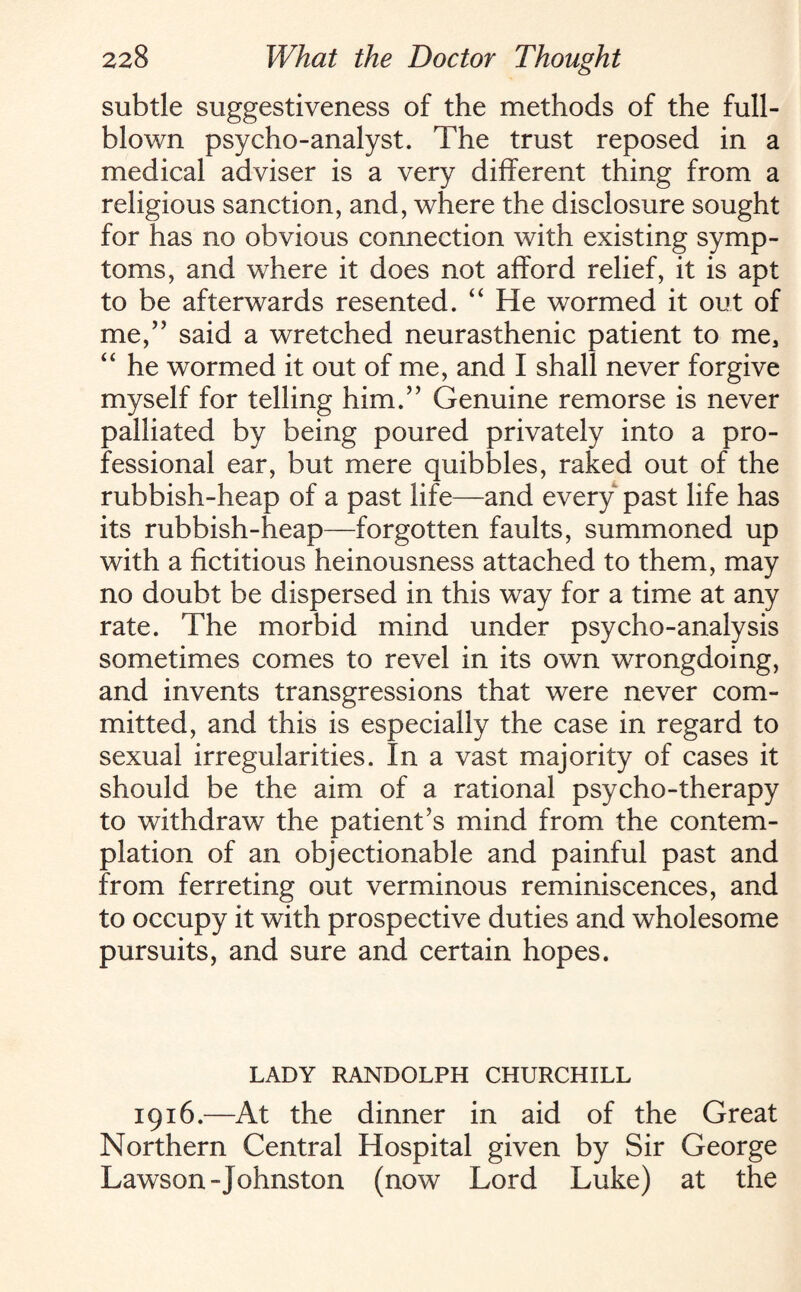 subtle suggestiveness of the methods of the full¬ blown psycho-analyst. The trust reposed in a medical adviser is a very different thing from a religious sanction, and, where the disclosure sought for has no obvious connection with existing symp¬ toms, and where it does not afford relief, it is apt to be afterwards resented. “ He wormed it out of me,” said a wretched neurasthenic patient to me, “ he wormed it out of me, and I shall never forgive myself for telling him.” Genuine remorse is never palliated by being poured privately into a pro¬ fessional ear, but mere quibbles, raked out of the rubbish-heap of a past life—and every past life has its rubbish-heap—forgotten faults, summoned up with a fictitious heinousness attached to them, may no doubt be dispersed in this way for a time at any rate. The morbid mind under psycho-analysis sometimes comes to revel in its own wrongdoing, and invents transgressions that were never com¬ mitted, and this is especially the case in regard to sexual irregularities. In a vast majority of cases it should be the aim of a rational psycho-therapy to withdraw the patient's mind from the contem¬ plation of an objectionable and painful past and from ferreting out verminous reminiscences, and to occupy it with prospective duties and wholesome pursuits, and sure and certain hopes. LADY RANDOLPH CHURCHILL 1916.—At the dinner in aid of the Great Northern Central Hospital given by Sir George Lawson-Johnston (now Lord Luke) at the